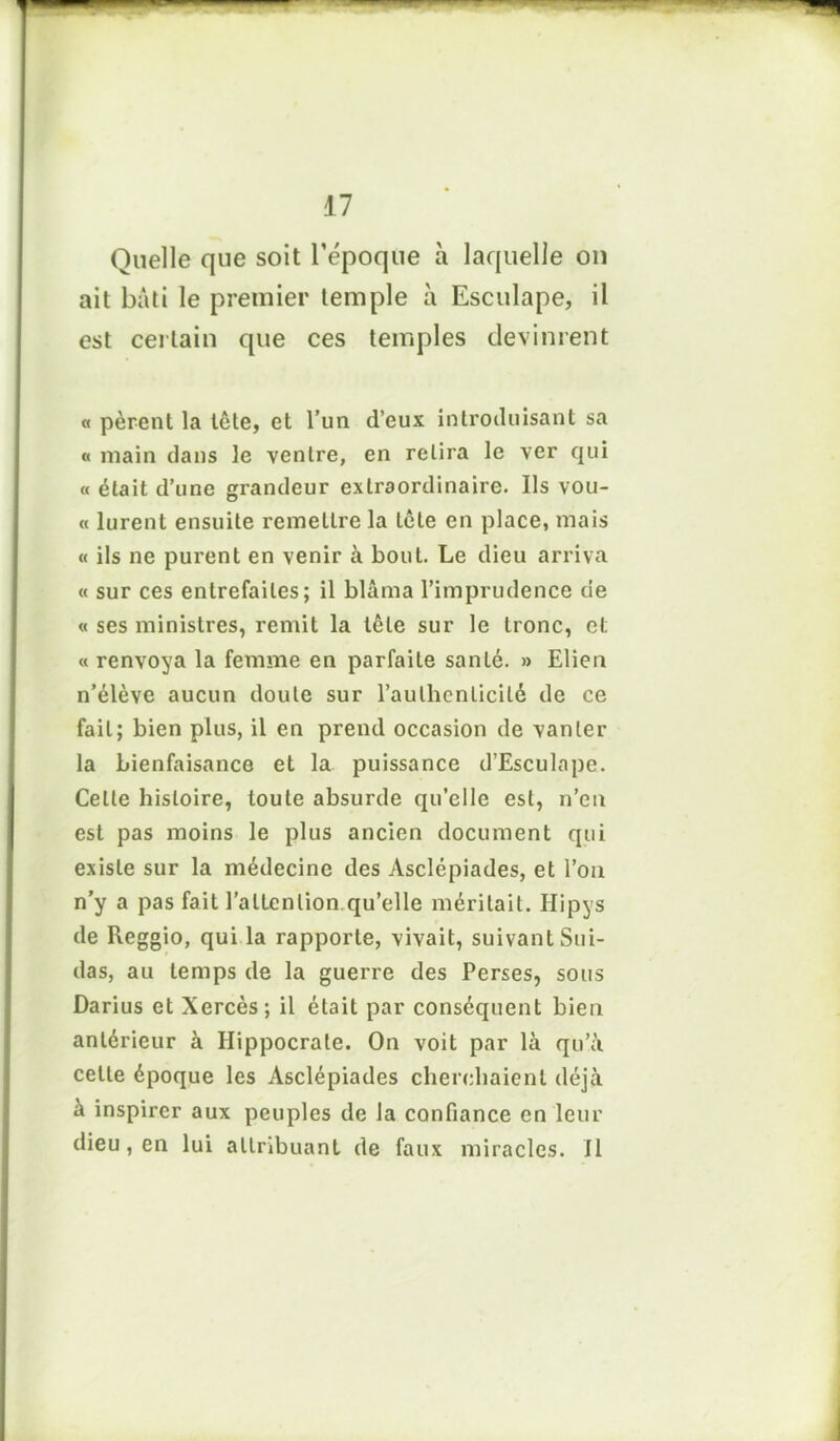 Quelle que soit l’époque à laquelle on ait bâti le premier temple à Esculape, il est certain que ces temples devinrent « pèrent la tête, et l’un d’eux introduisant sa « main dans le ventre, en relira le ver qui « était d’une grandeur extraordinaire. Us vou- « lurent ensuite remettre la tête en place, mais « ils ne purent en venir à bout. Le dieu arriva « sur ces entrefaites; il blâma l’imprudence de « ses ministres, remit la tête sur le tronc, et « renvoya la femme en parfaite santé. » Elien n’élève aucun doute sur l'authenticité de ce fait; bien plus, il en prend occasion de vanter la bienfaisance et la puissance d’Esculape. Celle histoire, toute absurde qu’elle est, n’en est pas moins le plus ancien document qui existe sur la médecine des Asclépiades, et l’on n’y a pas fait l’attention qu’elle méritait. Ilipys de Reggio, qui la rapporte, vivait, suivant Sui- das, au temps de la guerre des Perses, sous Darius et Xercès; il était par conséquent bien antérieur à Hippocrate. On voit par là qu’à celle époque les Asclépiades cherchaient déjà à inspirer aux peuples de la confiance en leur dieu, en lui attribuant de faux miracles. Il