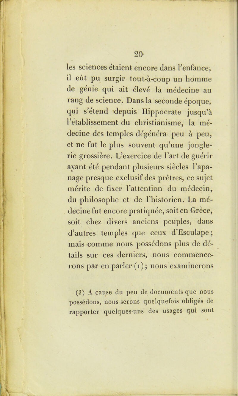 les sciences étaient encore dans l’enfance, il eut pu surgir tout-à-coup un homme de génie qui ait élevé la médecine au rang de science. Dans la seconde époque, qui s’étend depuis Hippocrate jusqu’à l’établissement du christianisme, la mé- decine des temples dégénéra peu à peu, et ne fut le plus souvent qu’une jongle- rie grossière. L’exercice de l’art de guérir ayant été pendant plusieurs siècles l’apa- nage presque exclusif des prêtres, ce sujet mérite de fixer l’attention du médecin, du philosophe et de l’historien. La mé- decine fut encore pratiquée, soit en Grèce, soit chez divers anciens peuples, dans d’autres temples que ceux d’Esculape ; mais comme nous possédons plus de dé- tails sur ces derniers, nous commence- rons par en parler (i); nous examinerons (3) A cause du peu de documents que nous possédons, nous serons quelquefois obligés de rapporter quelques-uns des usages qui sont