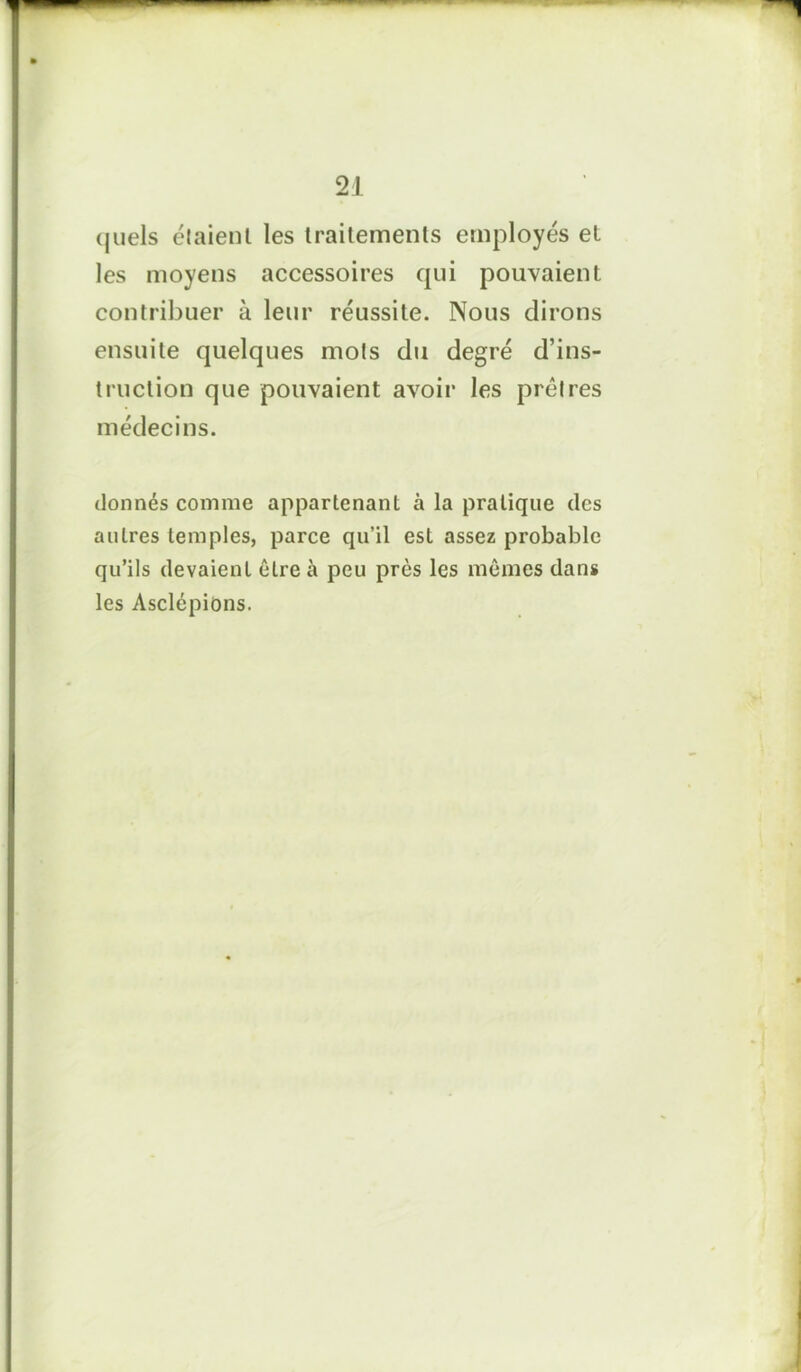 quels étaient les traitements employés et les moyens accessoires qui pouvaient contribuer à leur réussite. Nous dirons ensuite quelques mots du degré d’ins- truction que pouvaient avoir les prêtres médecins. donnés comme appartenant à la pratique des autres temples, parce qu’il est assez probable qu’ils devaient être à peu près les mêmes dans les Asclépions.