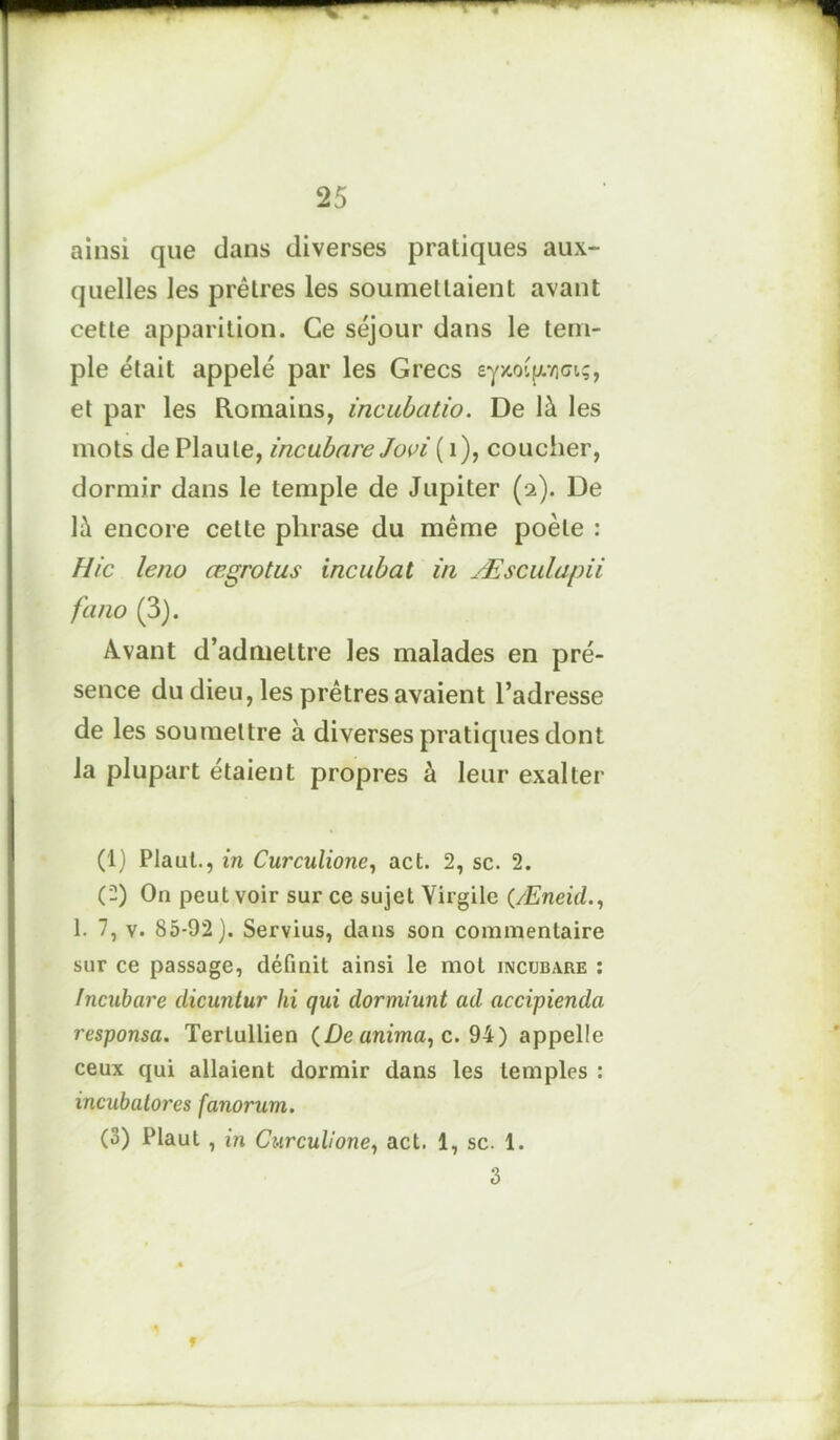 ainsi que dans diverses pratiques aux- quelles les prêtres les soumettaient avant cette apparition. Ce séjour dans le tem- ple était appelé par les Grecs ey>toüp.rlci;, et par les Romains, incubatio. De là les mots de Plaute, incubare Jovi ( 1), coucher, dormir dans le temple de Jupiter (2). De là encore cette phrase du même poète : Hic leno œgrotus incubât in Æsculapii fano (3). Avant d’admettre les malades en pré- sence du dieu, les prêtres avaient l’adresse de les soumettre à diverses pratiques dont la plupart étaient propres à leur exalter (1) Plaut., in Curculione, act. 2, sc. 2. (2) On peut voir sur ce sujet Virgile (Æneid., 1. 7, v. 85-92). Servius, dans son commentaire sur ce passage, définit ainsi le mot inctjb.yre : Incubare dicuntur hi qui dormiunt ad accipienda responsa. Terlullien (De anima, c. 94) appelle ceux qui allaient dormir dans les temples : incubalores fanorum. (3) Plaut , in Curculione, act. 1, sc. 1. 3 f