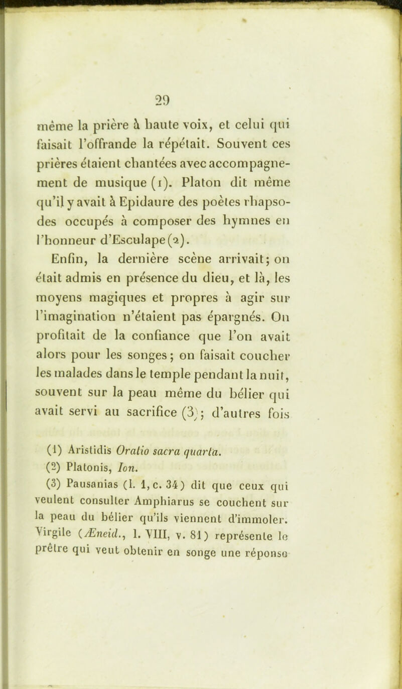 même la prière à liante voix, et celui qui faisait l’offrande la répétait. Souvent ces prières étaient chantées avec accompagne- ment de musique (i). Platon dit même qu’il y avait à Epidaure des poètes rhapso- des occupés à composer des hymnes en l'honneur d’Esculape^). Enfin, la dernière scène arrivait; on était admis en présence du dieu, et là, les moyens magiques et propres à agir sur l’imagination n’étaient pas épargnés. On profilait de la confiance que l’on avait alors pour les songes; on faisait coucher les malades dans le temple pendant la nuit, souvent sur la peau même du bélier qui avait servi au sacrifice (3;; d’autres fois (1) Aristidis Oratio sacra quarla. (2) Platonis, Ion. (3) Pausanias (1. l,c. 34) dit que ceux qui veulent consulter Amphiarus se couchent sur la peau du bélier qu’ils viennent d’immoler. ^ irgüe (Æneid., 1. Mil, v. 81) représente le prêlie qui veut obtenir en songe une réponse