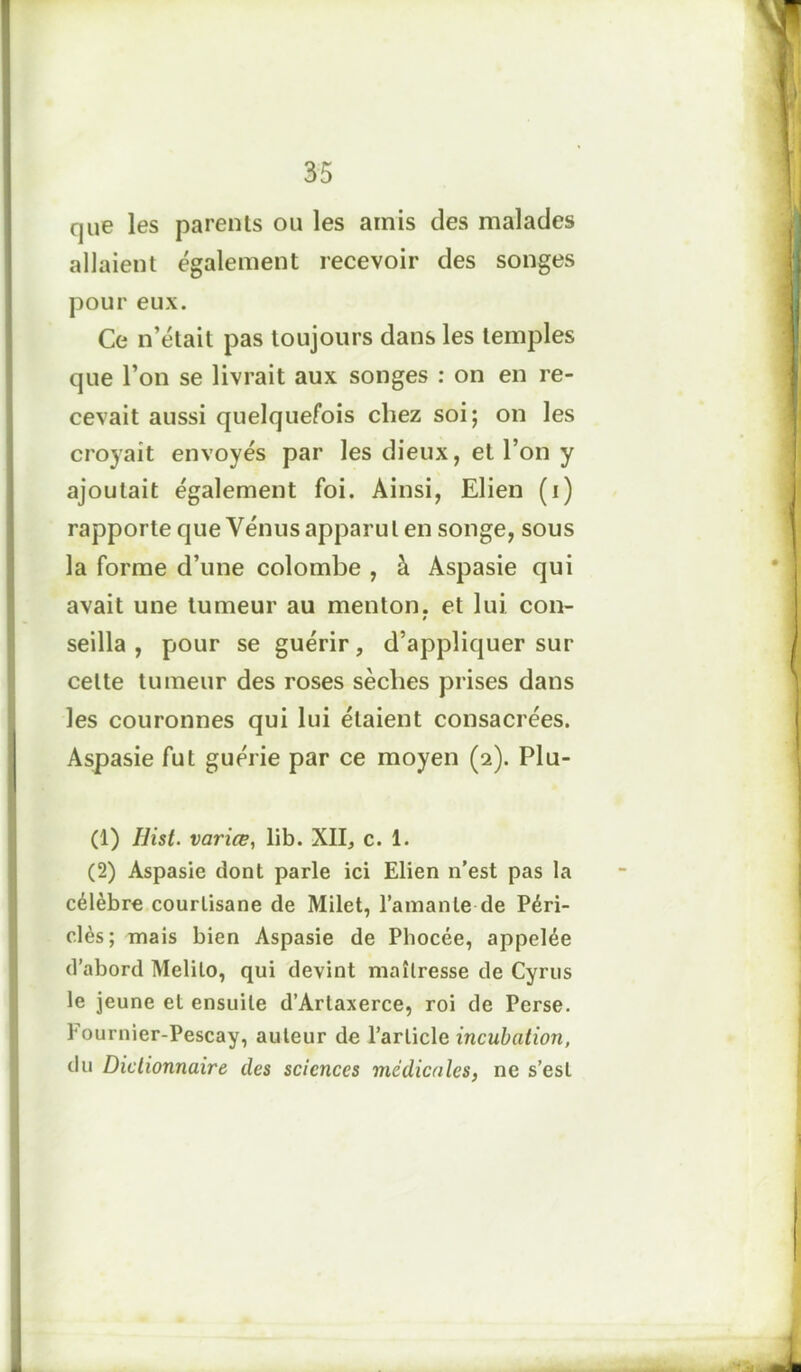 que les parents ou les amis des malades allaient également recevoir des songes pour eux. Ce n’était pas toujours dans les temples que l’on se livrait aux songes : on en re- cevait aussi quelquefois chez soi; on les croyait envoyés par les dieux, et l’on y ajoutait également foi. Ainsi, Elien (i) rapporte que Vénus apparut en songe, sous la forme d’une colombe , à Aspasie qui avait une tumeur au menton, et lui con- seilla , pour se guérir, d’appliquer sur celte tumeur des roses sèches prises dans les couronnes qui lui étaient consacrées. Aspasie fut guérie par ce moyen (2). Plu- (1) Hist. variœ, lib. XII, c. 1. (2) Aspasie dont parle ici Elien n'est pas la célèbre courtisane de Milet, l’amante de Péri- clès; mais bien Aspasie de Phocée, appelée d’abord Melilo, qui devint maîtresse de Cyrus le jeune et ensuite d’Arlaxerce, roi de Perse. Eournier-Pescay, auteur de l’article incubation, du Dictionnaire des sciences médicales, ne s’est