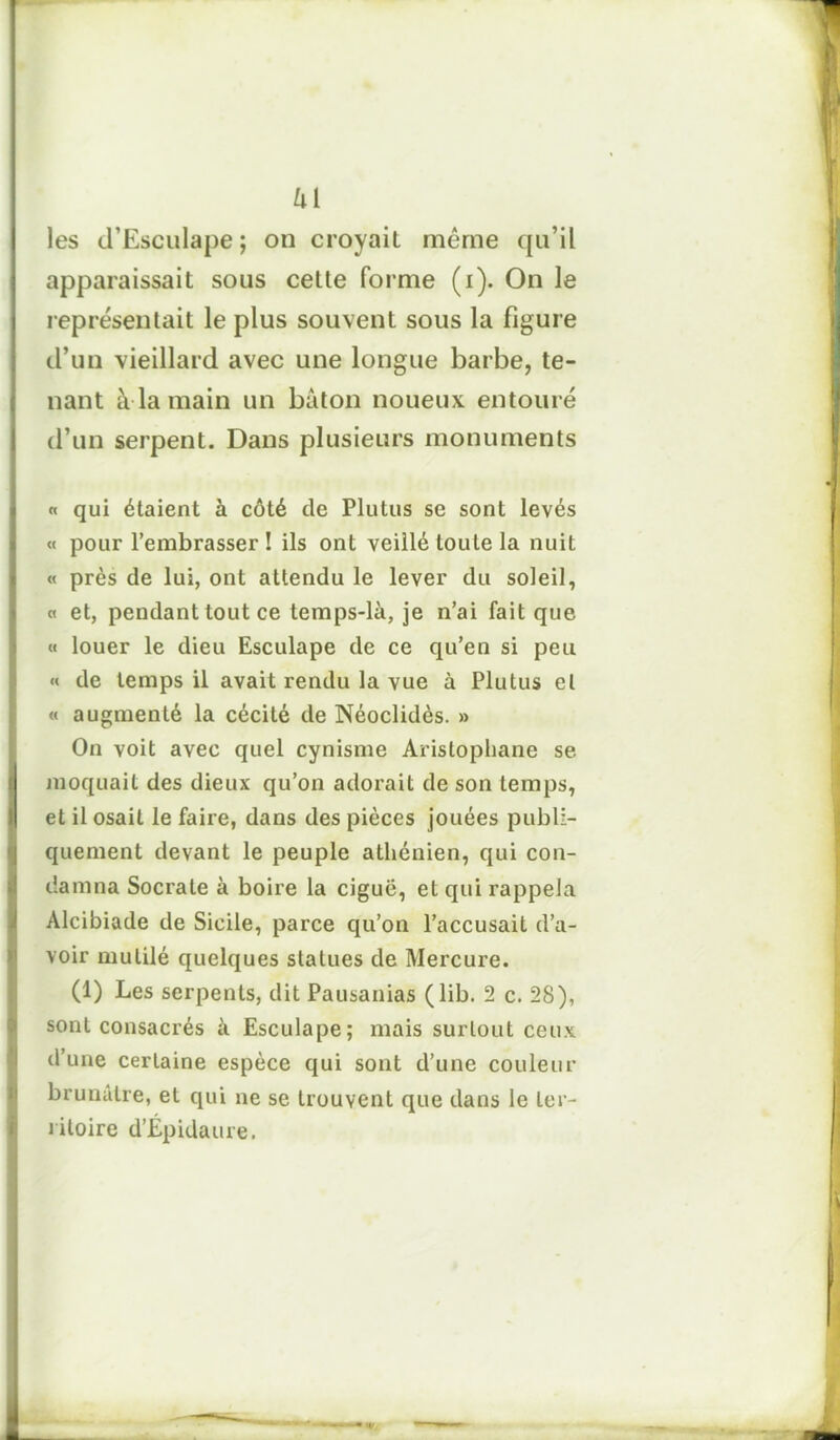 Ui les d’Esculape; on croyait même qu’il apparaissait sous cette forme (i). On le représentait le plus souvent sous la figure d’un vieillard avec une longue barbe, te- nant à la main un bâton noueux entouré d’un serpent. Dans plusieurs monuments « qui étaient à côté de Plutus se sont levés « pour l’embrasser ! ils ont veillé toute la nuit « près de lui, ont attendu le lever du soleil, « et, pendant tout ce temps-là, je n’ai fait que « louer le dieu Esculape de ce qu’en si peu « de temps il avait rendu la vue à Plutus et « augmenté la cécité de Néoclidès. » On voit avec quel cynisme Aristophane se moquait des dieux qu’on adorait de son temps, et il osait le faire, dans des pièces jouées publi- quement devant le peuple athénien, qui con- damna Socrate à boire la ciguë, et qui rappela Alcibiade de Sicile, parce qu’on l’accusait d’a- voir mutilé quelques statues de Mercure. (1) Les serpents, dit Pausanias (lib. 2 c. 28), sont consacrés à Esculape; mais surtout ceux d’une certaine espèce qui sont d’une couleur brunâtre, et qui ne se trouvent que dans le ter- ritoire d’Épidaure.