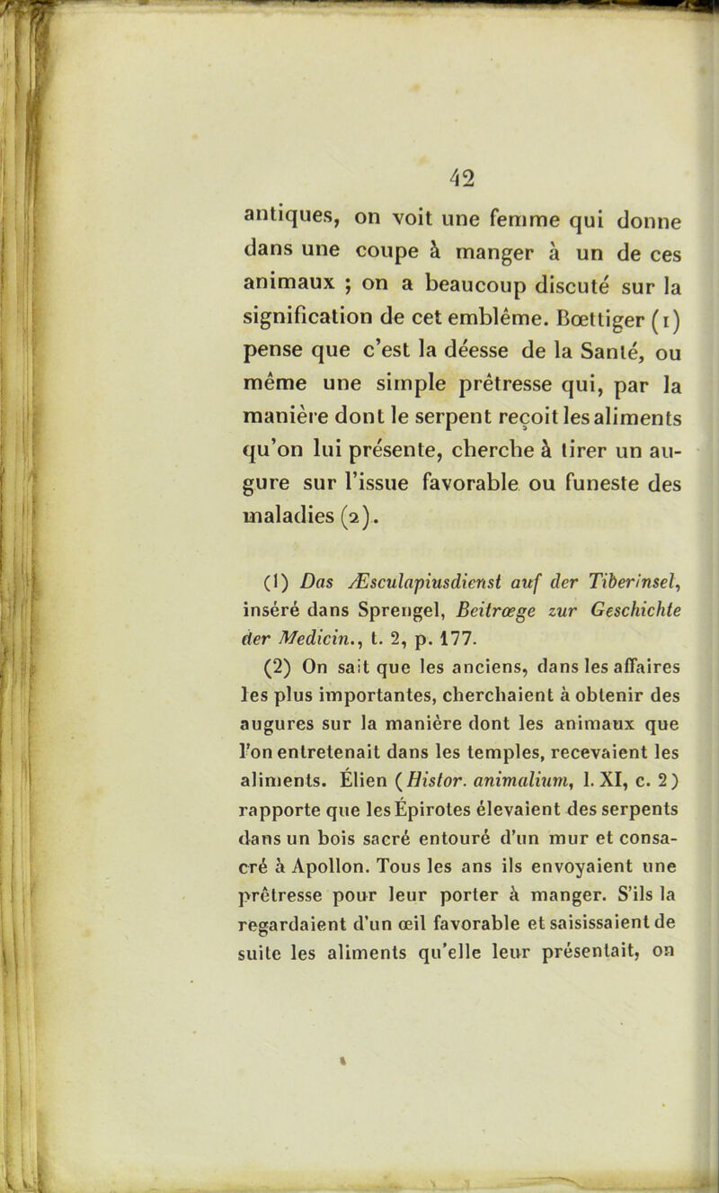 antiques, on voit une femme qui donne dans une coupe à manger à un de ces animaux ; on a beaucoup discuté sur la signification de cet emblème. Bœttiger (i) pense que c’est la déesse de la Santé, ou même une simple prêtresse qui, par la manière dont le serpent reçoit les aliments qu’on lui présente, cherche à tirer un au- gure sur l’issue favorable ou funeste des maladies (2). (1) Dos Æsculapiusdienst auf der Tiberinsel, inséré dans Sprengel, Beitrœge zur Geschichte der Medicin., t. 2, p. 177. (2) On sait que les anciens, dans les affaires les plus importantes, cherchaient à obtenir des augures sur la manière dont les animaux que l’on entretenait dans les temples, recevaient les aliments. Elien ( Histor. animalium, 1. XI, c. 2) rapporte que lesEpirotes élevaient des serpents dans un bois sacré entouré d’un mur et consa- cré à Apollon. Tous les ans ils envoyaient une prêtresse pour leur porter à manger. S’ils la regardaient d’un œil favorable et saisissaient de suite les aliments qu’elle leur présentait, on »