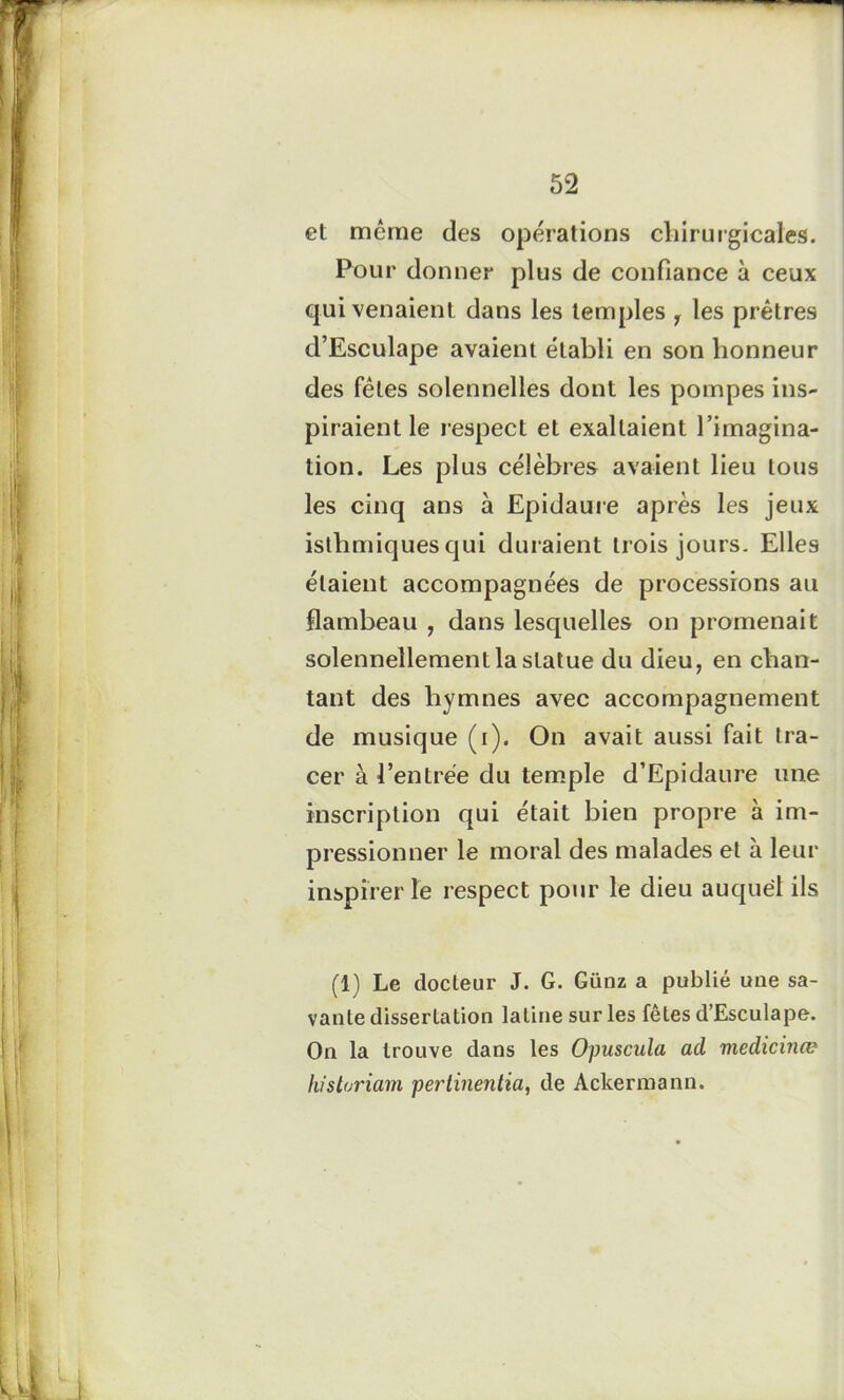 et même des opérations chirurgicales. Pour donner plus de confiance à ceux qui venaient dans les temples r les prêtres d’Esculape avaient établi en son honneur des fêles solennelles dont les pompes ins- piraient le respect et exaltaient l’imagina- tion. Les plus célèbres avaient lieu tous les cinq ans à Epidaure après les jeux isthmiques qui duraient trois jours. Elles étaient accompagnées de processions au flambeau , dans lesquelles on promenait solennellement la statue du dieu, en chan- tant des hymnes avec accompagnement de musique (i). On avait aussi fait tra- cer à l’entrée du temple d’Epidaure une inscription qui était bien propre à im- pressionner le moral des malades et à leur inspirer le respect pour le dieu auquel ils (1) Le docteur J. G. Günz a publié une sa- vante dissertation latine sur les fêtes d’Esculape. On la trouve dans les Opuscula ad viedicinœ hisloriam pertinentia, de Aclcermann.