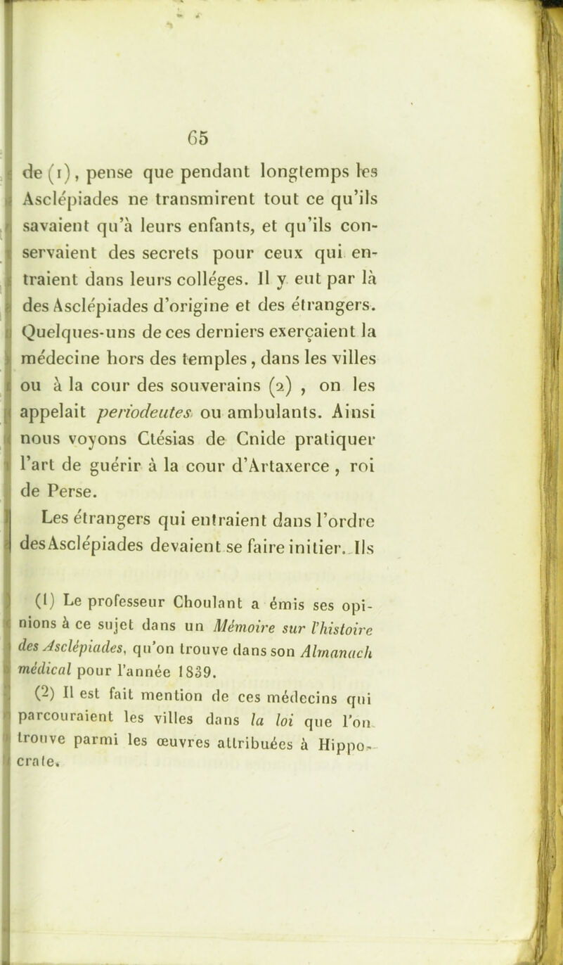 *1 G 5 de (i), pense que pendant longtemps les Asclépiades ne transmirent tout ce qu’ils savaient qu’à leurs enfants, et qu’ils con- servaient des secrets pour ceux qui en- traient dans leurs colleges. Il y eut par là des Asclépiades d’origine et des étrangers. Quelques-uns de ces derniers exerçaient la médecine hors des temples, dans les villes ou à la cour des souverains (2) , on les appelait périodeutes, ou ambulants. Ainsi nous voyons Ctésias de Cnide pratiquer l’art de guérir à la cour d’Artaxerce , roi de Perse. Les etrangers qui entraient dans l’ordre desAsclépiades devaient se faire initier. Ils (1) Le professeur Choulant a émis ses opi- nions à ce sujet clans un Mémoire sur l'histoire des Asclépiades, qu’on trouve dans son Almanach médical pour l’année 1839. (-) Il est fait mention de ces médecins qui parcouraient les villes dans la loi que l’on trouve parmi les œuvres attribuées à Hippo- crate.