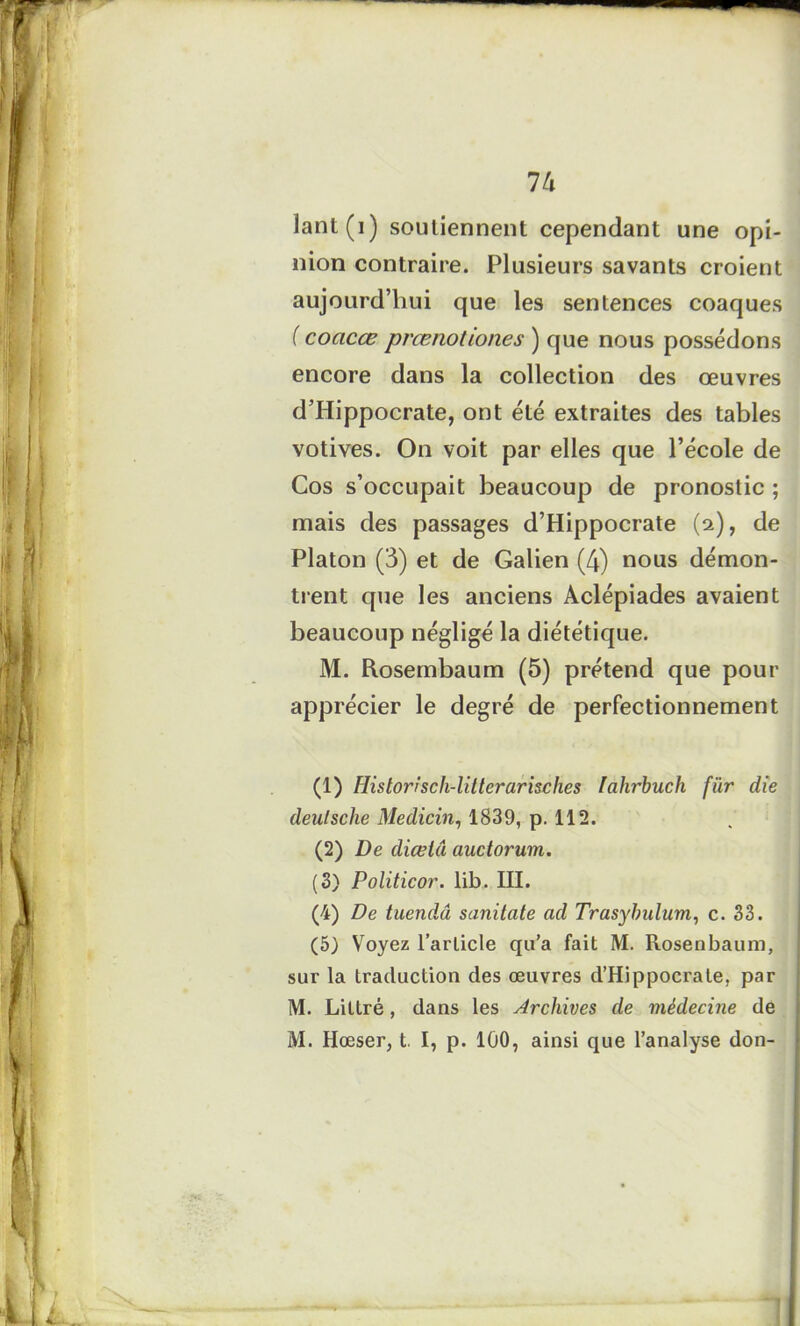 lant(i) soutiennent cependant une opi- nion contraire. Plusieurs savants croient aujourd’hui que les sentences coaques ( coacœ prœnotiones ) que nous possédons encore dans la collection des œuvres d’Hippocrate, ont été extraites des tables votives. On voit par elles que l’école de Cos s’occupait beaucoup de pronostic ; mais des passages d’Hippocrate (a), de Platon (3) et de Galien (4) nous démon- trent que les anciens Aclépiades avaient beaucoup négligé la diététique. M. Rosembaum (5) prétend que pour apprécier le degré de perfectionnement (1) Historisch-litterarisches Iahrbuch für die deulsche Médian, 1839, p. 112. (2) De diœiâ auctorum. (S) Politicor. lib. III. (4) De tuendâ sanitate ad Trasybulum, c. 33. (5) Voyez l’article qu’a fait M. Rosenbaum, sur la traduction des œuvres d’Hippocrate, par M. Littré, dans les Archives de médecine de M. Hœser, t. I, p. 100, ainsi que l’analyse don-