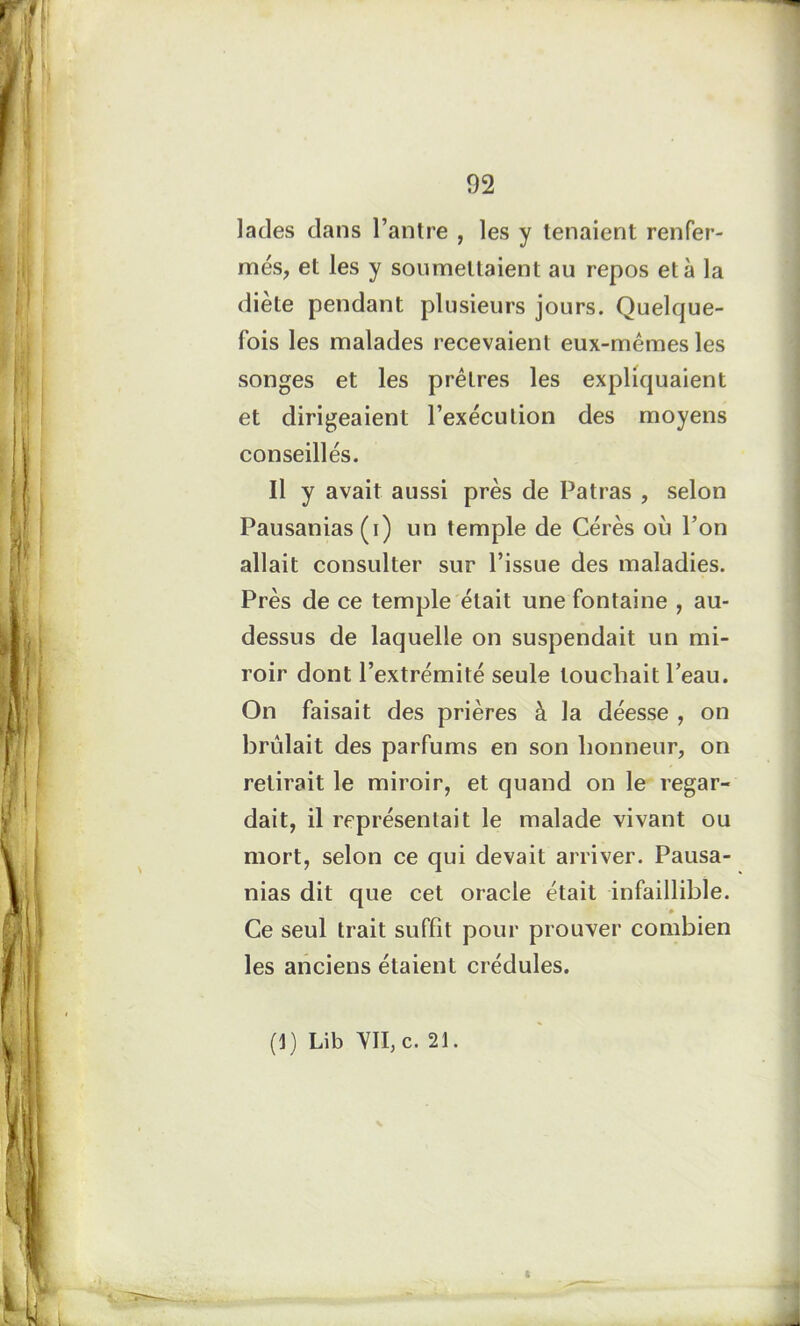 lades dans l’antre , les y tenaient renfer- més, et les y soumettaient au repos et à la diète pendant plusieurs jours. Quelque- fois les malades recevaient eux-mêmes les songes et les prêtres les expliquaient et dirigeaient l’exécution des moyens conseillés. Il y avait aussi près de Patras , selon Pausanias(i) un temple de Cérès où l’on allait consulter sur l’issue des maladies. Près de ce temple était une fontaine , au- dessus de laquelle on suspendait un mi- roir dont l’extrémité seule louchait Peau. On faisait des prières à la déesse , on brûlait des parfums en son honneur, on retirait le miroir, et quand on le regar- dait, il représentait le malade vivant ou mort, selon ce qui devait arriver. Pausa- nias dit que cet oracle était infaillible. Ce seul trait suffit pour prouver combien les anciens étaient crédules. (1) Lib VII, c. 21. t