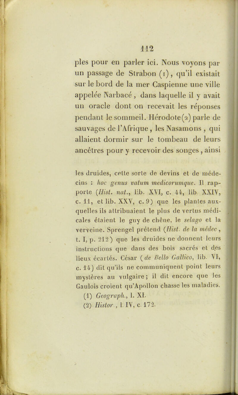 pies pour en parler ici. Nous voyons par un passage de Slrabon (i), qu’il existait sur le bord de la mer Caspienne une ville appelée Narbacé, dans laquelle il y avait un oracle dont on recevait les réponses pendant le sommeil. Hérodote(2) parle de sauvages de l’Afrique , les Nasamons , qui allaient dormir sur le tombeau de leurs ancêtres pour y recevoir des songes , ainsi les druides, celte sorte de devins et de méde- cins : hoc genus vatum meclicorumque. Il rap- porte (Hist. nul., lib. XVI, c. 44, lib XXIV, c. 11, et lib. XXV, c. 9) que les plantes aux- quelles ils attribuaient le plus de vertus médi- cales étaient le guy de chêne, le selago et la verveine. Sprengel prétend (Hist. de la mêdec, t. I, p. 212 ) que les druides ne donnent leurs instructions que dans des bois sacrés et des lieux écartés. César ( de Bello Gallico, lib. VI, c. 14) dit qu’ils ne communiquent point leurs mystères au vulgaire; il dit encore que les Gaulois croient qu’Apollon chasse les maladies. (1) Geograph., 1. XI.