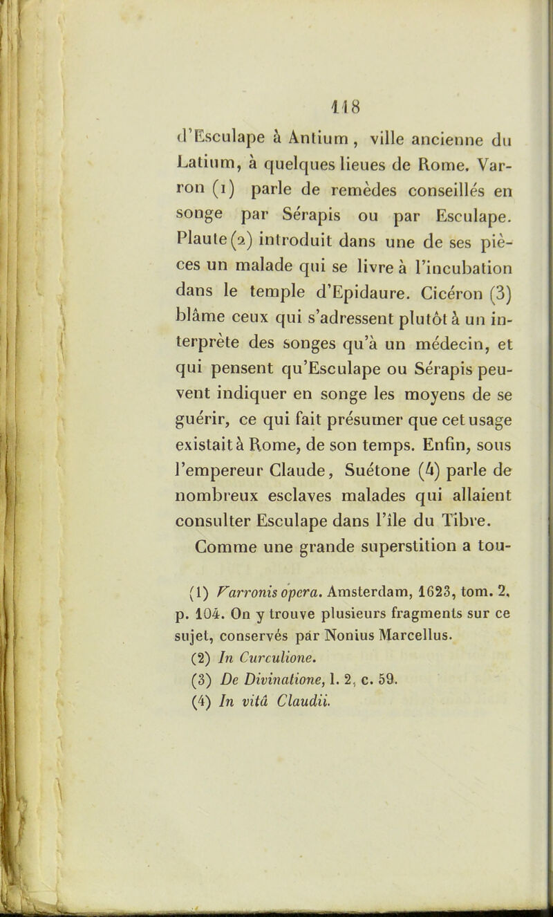 d’Esculape à Antiurn , ville ancienne du Latium, à quelques lieues de Rome, Var- ron (i) parle de remèdes conseillés en songe par Sérapis ou par Esculape. Piaule (2) introduit dans une de ses piè- ces un malade qui se livre à l’incubation dans le temple d’Epidaure. Cicéron (3) blâme ceux qui s’adressent plutôt à un in- terprète des songes qu’à un médecin, et qui pensent qu’Esculape ou Sérapis peu- vent indiquer en songe les moyens de se guérir, ce qui fait présumer que cet usage existait à Rome, de son temps. Enfin, sous l’empereur Claude, Suétone (à) parle de nombreux esclaves malades qui allaient consulter Esculape dans l’île du Tibre. Comme une grande superstition a tou- (1) Farronis opéra. Amsterdam, 1623, tom. 2, p. 104. On y trouve plusieurs fragments sur ce sujet, conservés par Nonius Marcellus. (2) In Curculione. (3) De Divinatione, 1. 2, c. 59, (4) In vitâ Claudii.