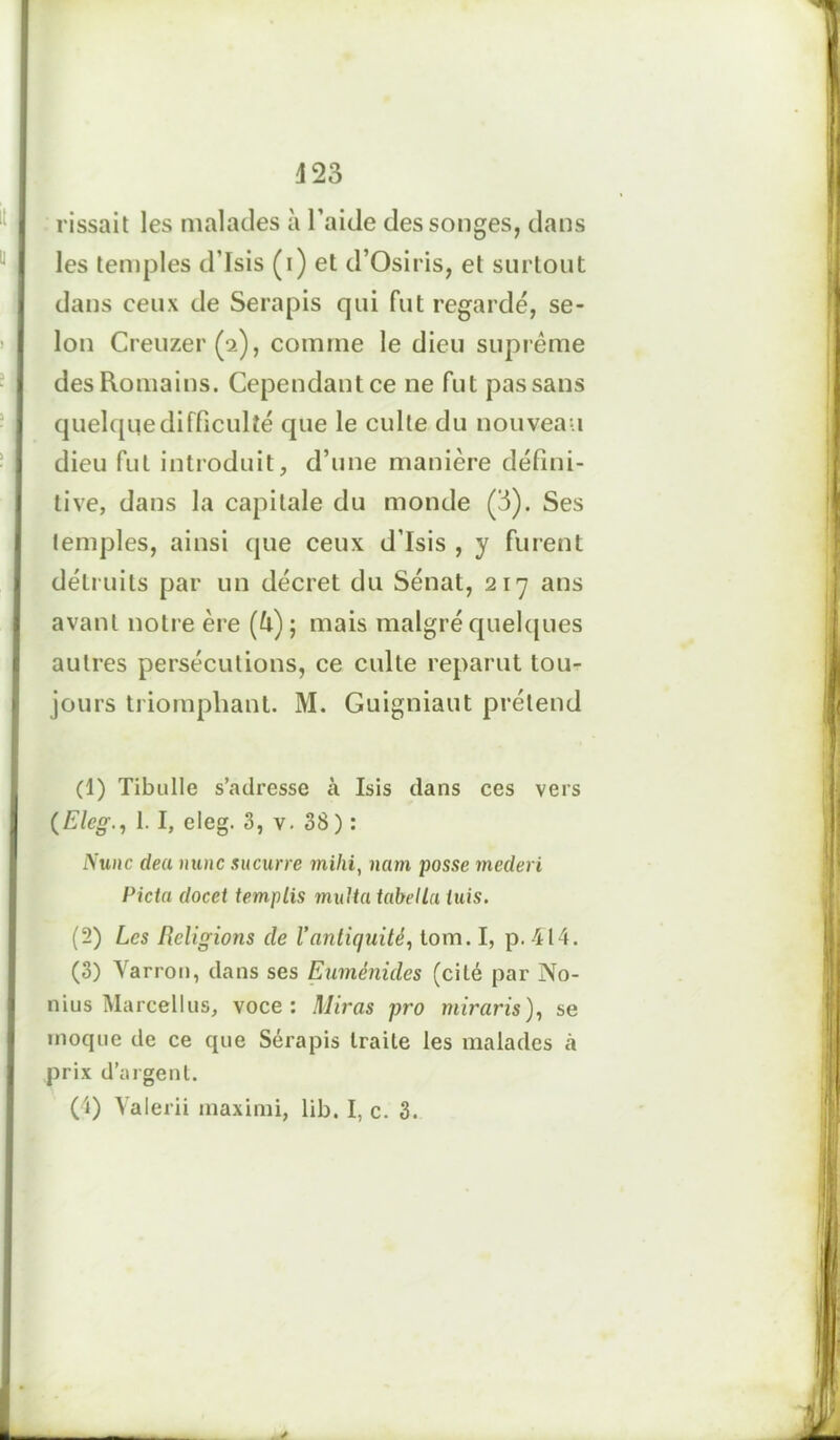 vissait les malades à l’aide des songes, dans Iles temples d’Isis (i) et d’Osiris, et surtout dans ceux de Serapis qui fut regardé, se- lon Creuzer(2), comme le dieu suprême I des Romains. quelque difficulté que le culte du nouveau | dieu fut introduit, d’une manière défini- tive, dans la capitale du monde (3). Ses temples, ainsi que ceux d’Isis , y furent détruits par un décret du Sénat, 217 ans avant notre ère (ù) ; mais malgré quelques autres persécutions, ce culte reparut tou- jours triomphant. M. Guigniaut prétend (1) Tibulle s’adresse à Isis dans ces vers (Eleg1. I, eleg. 3, v. 38 ) : Nunc deu nunc sucurre mihi, nam passe mederi Picta docet templis mu > ta tube lia tuis. (2) Les Religions de l’antiquité, tom. I, p. 414. (3) Yarron, dans ses Euménides (cité par No- nius Marcellus, voce: Miras pro miraris), se moque de ce que Sérapis traite les malades à I prix d’argent. Cependant ce ne fut pas sans