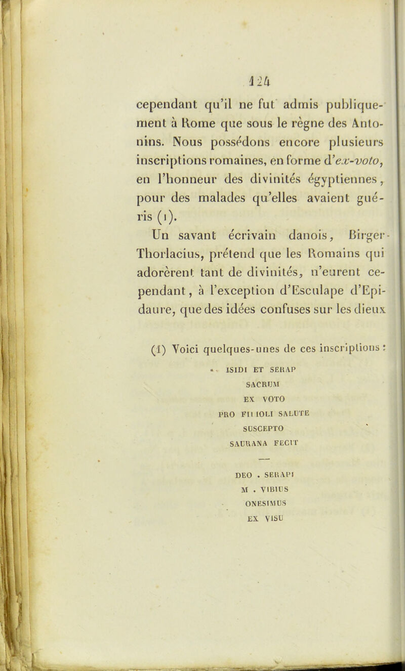 cependant qu’il ne fut admis publique- ment à Rome que sous le règne des Anto- nins. Nous possédons encore plusieurs inscriptions romaines, en forme d’ejc-voto, en l’honneur des divinités égyptiennes, pour des malades qu’elles avaient gué- ris (i). Un savant écrivain danois, Birger- Thorlacius, prétend que les Romains qui adorèrent tant de divinités, n’eurent ce- pendant, à l’exception d’Esculape d’Epi- daure, que des idées confuses sur les dieux (1) Voici quelques-unes de ces inscriptions: « ISIDI ET SERAP SACRUM EX VOTO PRO Ftl IOLI SAEUTE SUSCEPTO SAURANA FEC1T DEO . SERAPI M . VIBU1S ON ESI MUS EX VISU