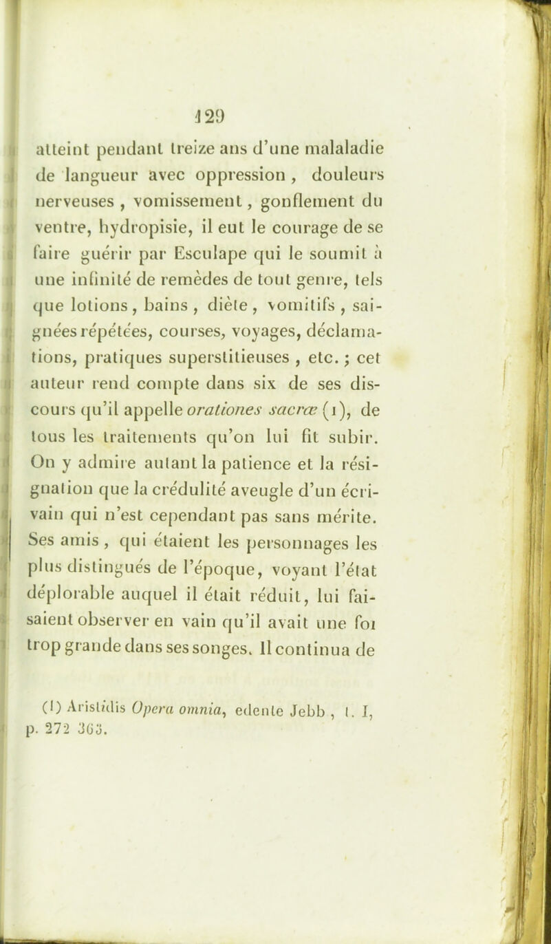 atteint pendant treize ans d’une malaladie de langueur avec oppression , douleurs nerveuses , vomissement, gonflement du ventre, hydropisie, il eut le courage de se faire guérir par Esculape qui le soumit à une infinité de remèdes de tout genre, tels que lotions , bains , diète , vomitifs , sai- gnées répétées, courses, voyages, déclama- tions, pratiques superstitieuses , etc. ; cet auteur rend compte dans six de ses dis- cours qu’il appelle orationes sacrœ (i), de tous les traitements qu’on lui fit subir. On y admire autant la patience et la rési- gnation que la crédulité aveugle d’un écri- vain qui n’est cependant pas sans mérite. Ses amis, qui étaient les personnages les plus distingués de l’époque, voyant l’état déplorable auquel il était réduit, lui fai- saient observer en vain qu’il avait une foi trop grande dans ses songes. Il continua de (I) Arisliilis Opéra omnia, eclenle Jebb ,1.1, p. 272 3üo.