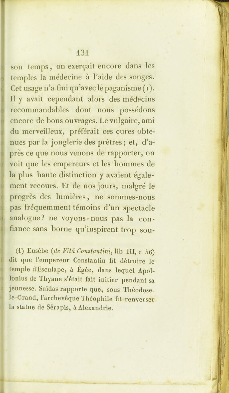 son temps, on exerçait encore clans les temples la médecine à l’aide des songes. Cet usage n’a fini cpi’avecle paganisme (i). Il y avait cependant alors des médecins recommandables dont nous possédons encore de bons ouvrages. Le vulgaire, ami du merveilleux, préférait ces cures obte- nues par la jonglerie des prêtres; et, d’a- près ce que nous venons de rapporter, on voit que les empereurs et les hommes de la plus haute distinction y avaient égale- ment recours. Et de nos jours, malgré le progrès des lumières, ne sommes-nous pas fréquemment témoins d’un spectacle analogue? ne voyons-nous pas la con- fiance sans borne qu’inspirent trop sou- (1) Eusèbe (de Vitu Constantini, lib. III, c 56) dit que l’empereur Constantin fit détruire le temple d’Esculape, à Égée, dans lequel Apol- lonius de Thyane s’était fait initier pendant sa jeunesse. Suidas rapporte que, sous Théodose- le-Grand, 1 archevêque Théophile fil renverser la statue de Sérapis, à Alexandrie.