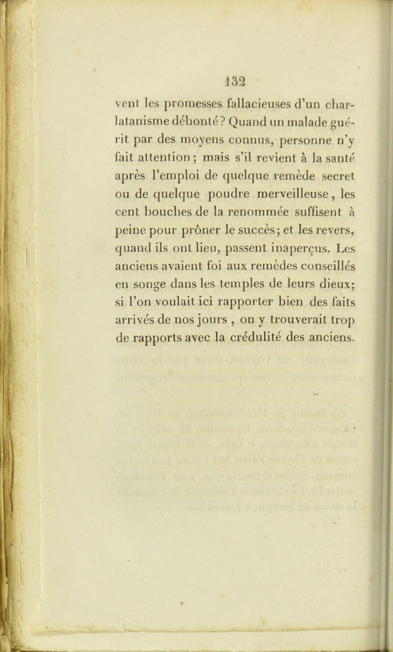 \ 32 vent les promesses fallacieuses d’un char- latanisme débonté ? Quand un malade gué- rit par des moyens connus, personne n’y fait attention; mais s’il revient à la santé après l’emploi de quelque remède secret ou de quelque poudre merveilleuse, les cent bouches de la renommée suffisent à peine pour prôner le succès ; et les revers, quand ils ont lieu, passent inaperçus. Les anciens avaient foi aux remèdes conseillés en songe dans les temples de leurs dieux; si l’on voulait ici rapporter bien des faits arrivés de nos jours , on y trouverait trop de rapports avec la crédulité des anciens. U