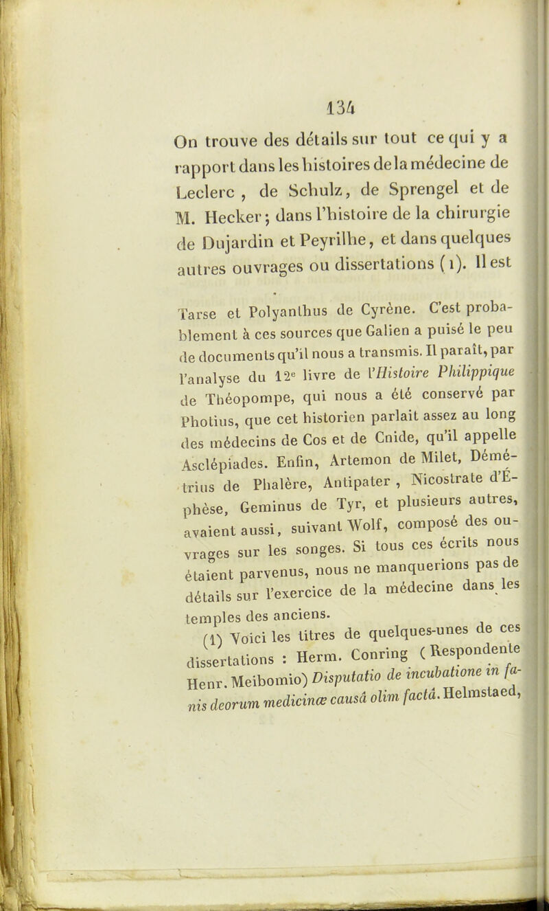 On trouve des détails sur tout ce qui y a rapport dans les histoires delà médecine de Leclerc, de Schulz, de Sprengel et de M. Hecker; dans l’histoire de la chirurgie de Dujardin etPeyrilhe, et dans quelques autres ouvrages ou dissertations ( 1). Il est Tarse et Polyanlhus de Cyrène. C’est proba- blement à ces sources que Galien a puisé le peu de documents qu’il nous a transmis. Il parait, par l’analyse du 12e livre de Y Histoire Pliilippique de Théopompe, qui nous a été conservé par Pholius, que cet historien parlait assez au long des médecins de Cos et de Cnkle, qu’il appelle Asclépiades. Enfin, Artemon de Milet, Démé- trius de Phalère, Antipater , Nicostrate d’E- phèse, Geminus de Tyr, et plusieurs autres, avaient aussi, suivant Wolf, composé des ou- vrages sur les songes. Si tous ces écrits nous étaient parvenus, nous ne manquerions pas de détails sur l’exercice de la médecine dans les temples des anciens. fn Voici les titres de quelques-unes de ces dissertations : Herm. Corning ( Respondente Henr. Meibomio) Disputatio de incubalume «« /«- nis ieorum médicinal camâ olim faclà.Helmstaed,