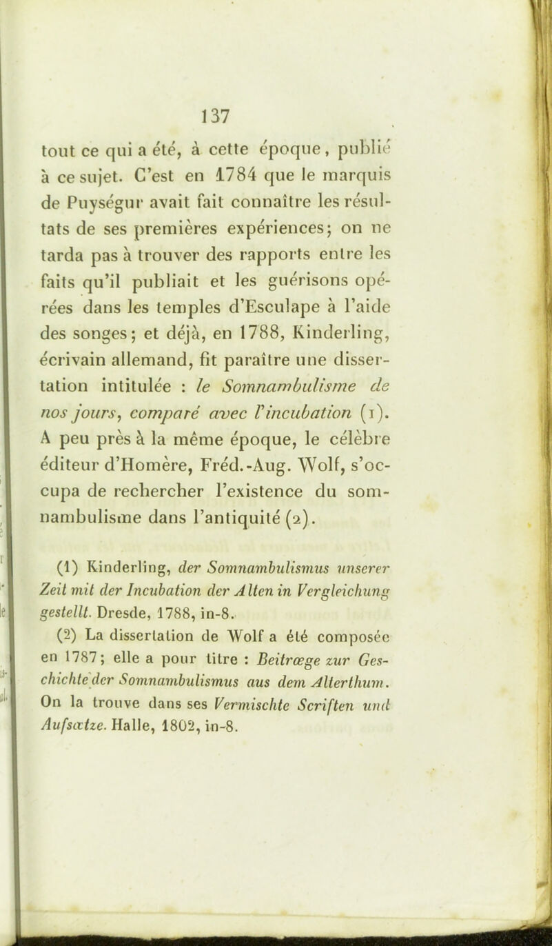 tout ce qui a été, à cette époque, publié à ce sujet. C’est en 1784 que le marquis de Puységur avait fait connaître les résul- tats de ses premières expériences; on ne tarda pas à trouver des rapports entre les faits qu’il publiait et les guérisons opé- rées dans les temples d’Esculape à l’aide des songes; et déjà, en 1788, Kinderling, écrivain allemand, fit paraître une disser- tation intitulée : le Somnambulisme de nos jours, comparé avec Vincubation (i). A peu près à la même époque, le célèbre éditeur d’Homère, Fréd.-Aug. Wolf, s’oc- cupa de rechercher l’existence du som- nambulisme dans l’antiquité (2). (1) Kinderling, der Somnambulismus nnserer Zeit mit der Incubation der A Iten in Vergleicliung gestellt. Dresde, 1788, in-8. (2) La dissertation de AVolf a été composée en 1787; elle a pour litre : Beitrœge zur Gcs- chichte der Somnambulismus aus dem Alterthum. On la trouve dans ses Vermischte Scriften und Aufsatze. Halle, 1802, in-8.