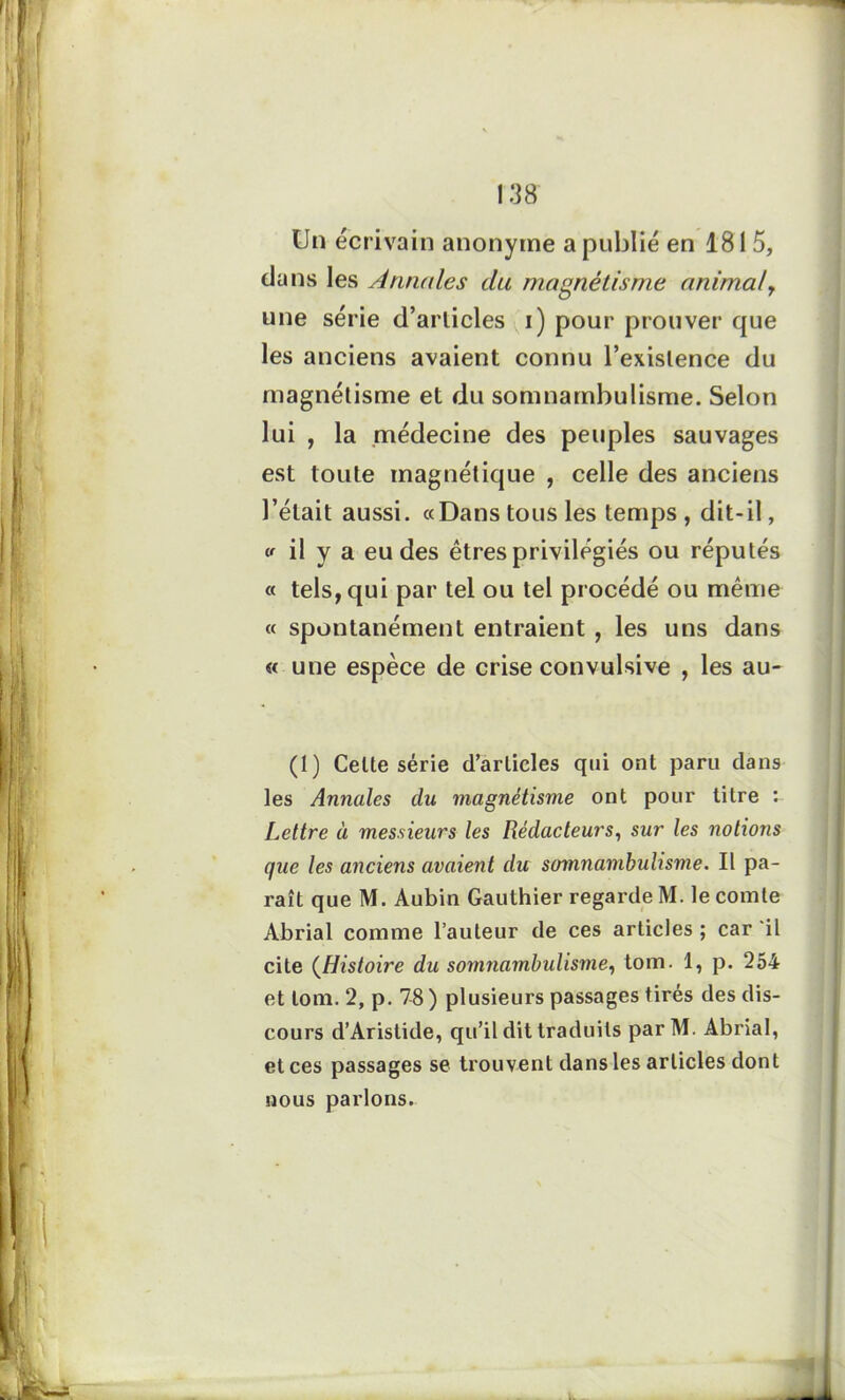 Un écrivain anonyme a publié en 1815, dans les Annales du magnétisme animal, une série d’arlicles i) pour prouver que les anciens avaient connu l’exislence du magnétisme et du somnambulisme. Selon lui , la médecine des peuples sauvages est toute magnétique , celle des anciens l’était aussi. «Dans tous les temps , dit-il, « il y a eu des êtres privilégiés ou réputés « tels, qui par tel ou tel procédé ou même « spontanément entraient , les uns dans « une espèce de crise convulsive , les au- (1) Celte série d’arlicles qui ont paru dans les Annales du magnétisme ont pour titre : Lettre à messieurs les Rédacteurs, sur les notions que les anciens avaient du somnambulisme. Il pa- raît que M. Aubin Gauthier regarde M. le comte Abrial comme l’auteur de ces articles ; car il cite (Histoire du somnambulisme, tom. 1, p. 254 et tom. 2, p. 78 ) plusieurs passages tirés des dis- cours d’Aristide, qu’il dit traduits par M. Abrial, et ces passages se trouvent dans les articles dont nous parlons.