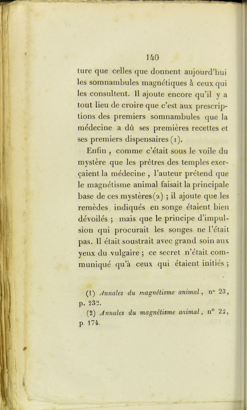 IM) lure que celles que donnent aujourd'hui les somnambules magnétiques à ceux qui les consultent. Il ajoute encore qu’il y a tout lieu de croire que c’est aux prescrip- tions des premiers somnambules que la médecine a dû ses premières recettes et ses premiers dispensaires (i). Enfin , comme c’était sous le voile du mystère que les prêtres des temples exer- çaient la médecine , l’auteur prétend que le magnétisme animal faisait la principale base de ces mystères (2) ; il ajoute que les remèdes indiqués en songe étaient bien dévoilés ; mais que le principe d’impul- sion qui procurait les songes ne l’était pas. Il était soustrait avec grand soin aux yeux du vulgaire ; ce secret n’était com- muniqué qu’à ceux qui étaient inities ; (1) Annales du magnétisme animal, n° 23, p. 232. (2) Annales du magnétisme animal, n° 22,