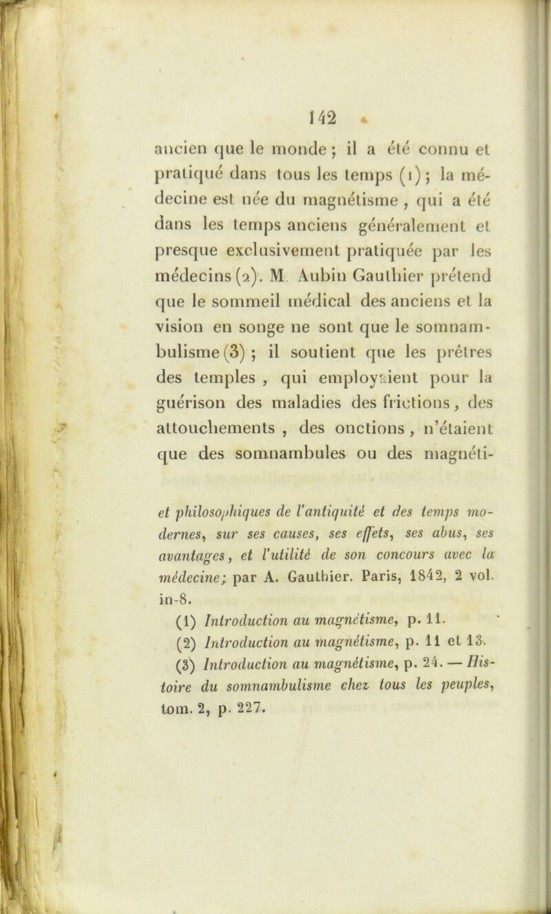 ancien que le monde ; il a été connu et pratiqué dans tous les temps (i) ; la mé- decine est née du magnétisme , qui a été dans les temps anciens généralement et presque exclusivement pratiquée par les médecins (2). M Aubin Gauthier prétend que le sommeil médical des anciens et la vision en songe ne sont que le somnam- bulisme (3); il soutient que les prêtres des temples , qui employaient pour la guérison des maladies des frictions, des attouchements , des onctions , n’étaient que des somnambules ou des magnéti- et philosophiques de l’antiquité et des temps mo- dernes, sur ses causes, ses effets, ses abus, ses avantages, et l’utilité de son concours avec la médecine; par A. Gauthier. Paris, 1842, 2 vol. in-8. (1) Introduction au magnétisme, p. 11. (2) Introduction au magnétisme, p. Il et 13. (3) Introduction au magnétisme, p. 24. — His- toire du somnambulisme chez, tous les peuples, loin. 2, p. 227.