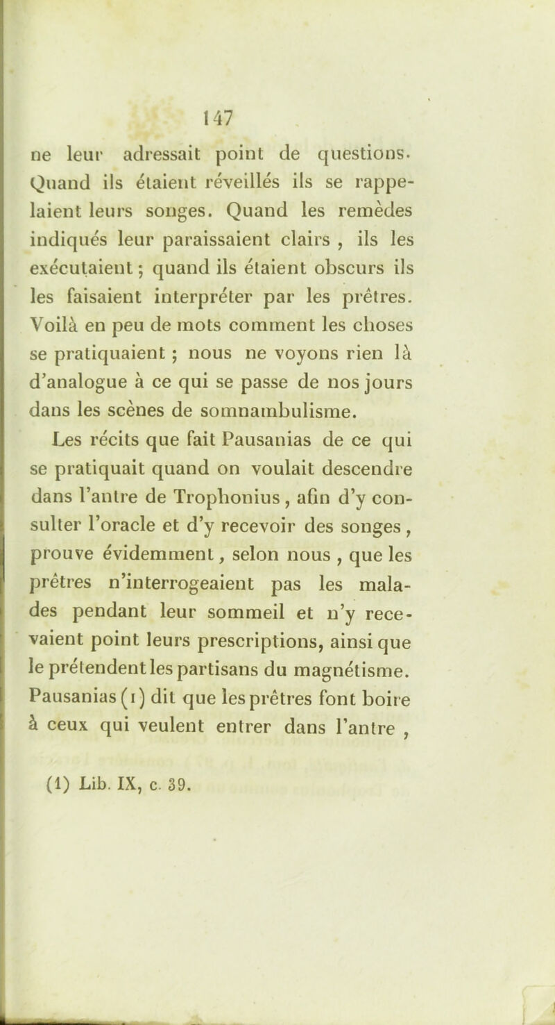 ne leur adressait point de questions. Quand ils étaient réveillés ils se rappe- laient leurs songes. Quand les remèdes indiqués leur paraissaient clairs , ils les exécutaient ; quand ils étaient obscurs ils les faisaient interpréter par les prêtres. Voilà en peu de mots comment les choses se pratiquaient ; nous ne voyons rien là d’analogue à ce qui se passe de nos jours dans les scènes de somnambulisme. Les récits que fait Pausanias de ce qui se pratiquait quand on voulait descendre dans l’antre de Trophonius , afin d’y con- sulter l’oracle et d’y recevoir des songes, prouve évidemment, selon nous , que les prêtres n’interrogeaient pas les mala- des pendant leur sommeil et n’y rece- vaient point leurs prescriptions, ainsi que le prétendent les partisans du magnétisme. Pausanias (i) dit que les prêtres font boire à ceux qui veulent entrer dans l’antre , (1) Lib. IX, c. 39.