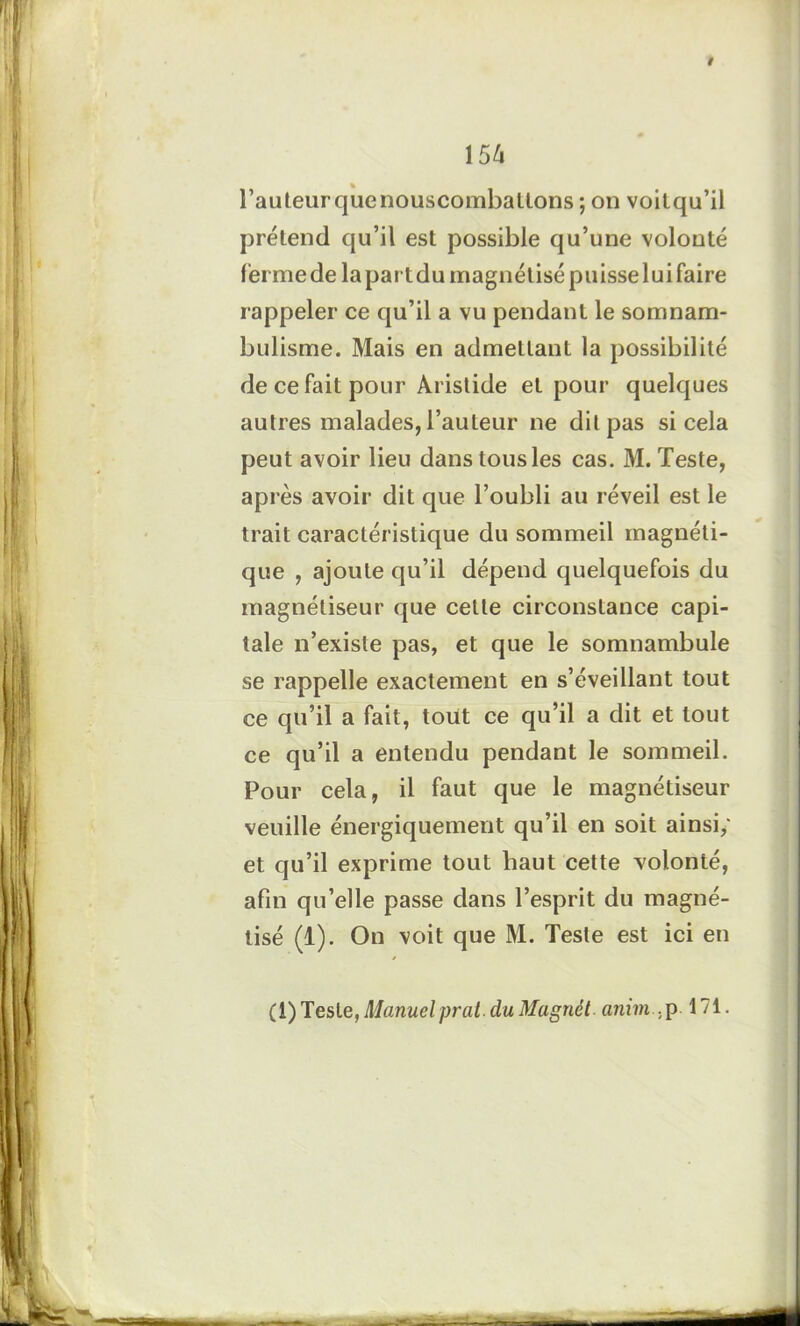 154 l’auteurquenouscombaltons ; on voitqu’il prétend qu’il est possible qu’une volonté ferme de lapartdu magnétisé puisse lui faire rappeler ce qu’il a vu pendant le somnam- bulisme. Mais en admettant la possibilité de ce fait pour Aristide et pour quelques autres malades, l’auteur ne dit pas si cela peut avoir lieu dans tous les cas. M. Teste, après avoir dit que l’oubli au réveil est le trait caractéristique du sommeil magnéti- que , ajoute qu’il dépend quelquefois du magnétiseur que cette circonstance capi- tale n’existe pas, et que le somnambule se rappelle exactement en s’éveillant tout ce qu’il a fait, tout ce qu’il a dit et tout ce qu’il a entendu pendant le sommeil. Pour cela, il faut que le magnétiseur veuille énergiquement qu’il en soit ainsi,' et qu’il exprime tout haut cette volonté, afin qu’elle passe dans l’esprit du magné- tisé (1). On voit que M. Teste est ici en (1) Teste, Manuel prat. du Magnét anim . p 171.