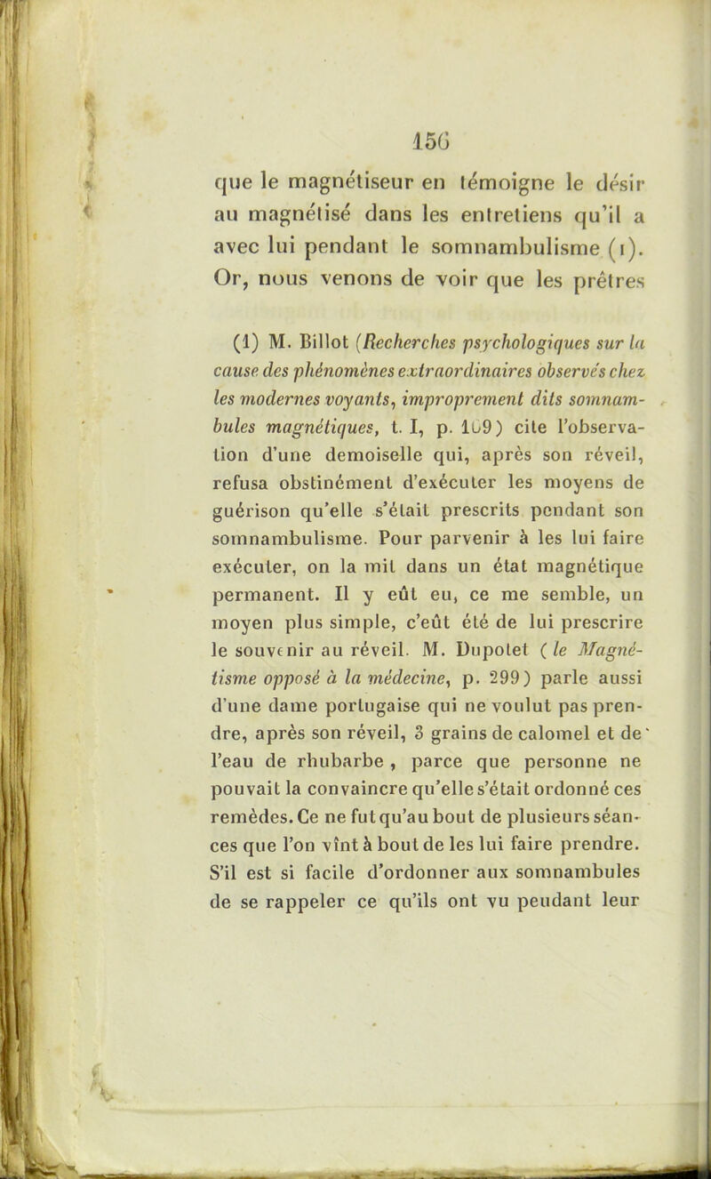 que le magnétiseur en témoigne le désir au magnétisé dans les entretiens qu’il a avec lui pendant le somnambulisme (i). Or, nous venons de voir que les prêtres (1) M. Billot (Recherches psychologiques sur la cause des phénomènes extraordinaires observes chez les modernes voyants, improprement dits somnam- bules magnétiques, t. I, p. Iu9) cite l’observa- tion d’une demoiselle qui, après son réveil, refusa obstinément d’exécuter les moyens de guérison qu’elle s’élait prescrits pendant son somnambulisme. Pour parvenir à les lui faire exécuter, on la mit dans un état magnétique permanent. Il y eût eu, ce me semble, un moyen plus simple, c’eût été de lui prescrire le souvenir au réveil. M. Dupolet ( le Magné- tisme opposé à la médecine, p. 299) parle aussi d’une dame portugaise qui ne voulut pas pren- dre, après son réveil, 3 grains de calomel et de' l’eau de rhubarbe , parce que personne ne pouvait la convaincre qu’elle s’était ordonné ces remèdes. Ce ne fut qu’au bout de plusieurs séan- ces que l’on vînt à bout de les lui faire prendre. S’il est si facile d’ordonner aux somnambules de se rappeler ce qu’ils ont vu pendant leur