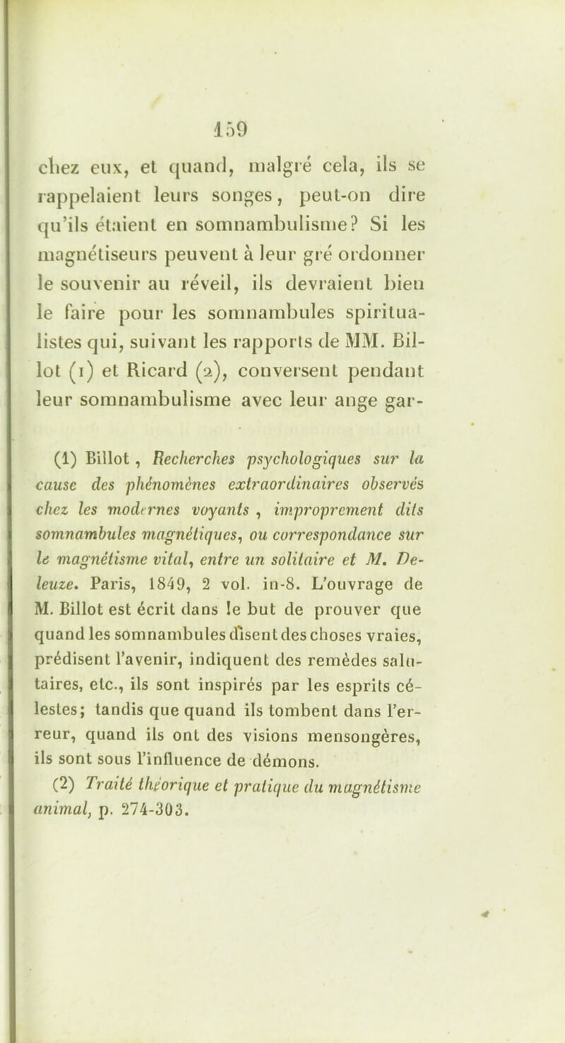 i:>9 cliez eux, et quand, malgré cela, ils se rappelaient leurs songes, peut-on dire qu’ils étaient en somnambulisme? Si les magnétiseurs peuvent à leur gré ordonner le souvenir au réveil, ils devraient bien le faire pour les somnambules spiritua- listes qui, suivant les rapports de MM. Bil- lot (i) et Ricard (2), conversent pendant leur somnambulisme avec leur ange gar- (1) Billot, Recherches psychologiques sur la cause des phénomènes extraordinaires observes chez les modt rnes voyants , improprement dits somnambules magnétiques, ou correspondance sur le magnétisme vital, entre un solitaire et M. De- leuze. Paris, 1849, 2 vol. in-8. L’ouvrage de M. Billot est écrit dans le but de prouver que quand les somnambules disent des choses vraies, prédisent l’avenir, indiquent des remèdes salu- taires, etc., ils sont inspirés par les esprits cé- lestes; tandis que quand ils tombent dans l’er- reur, quand ils ont des visions mensongères, ils sont sous l’influence de démons. (2) Traité théorique et pratique du magnétisme animal, p. 274-303. •#