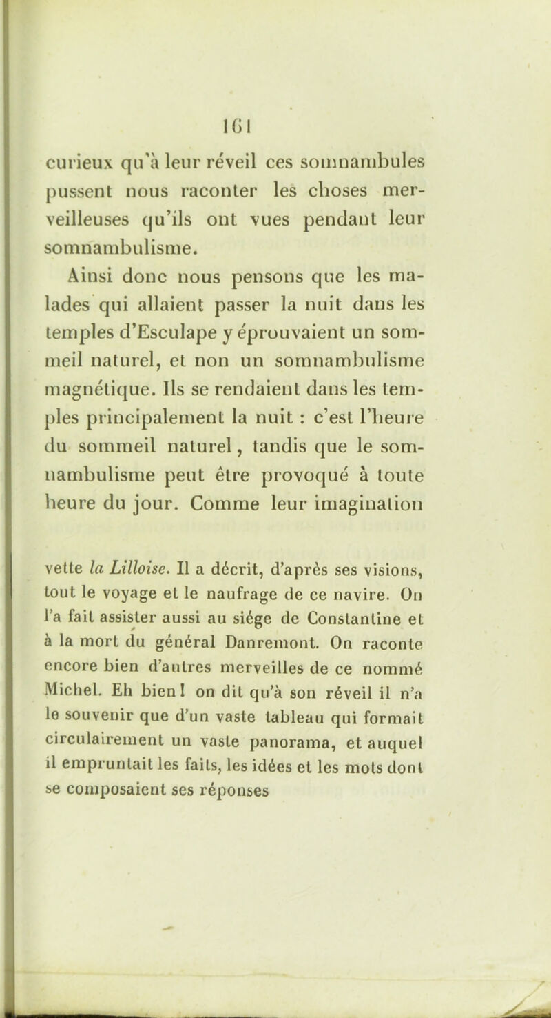 curieux qu'à leur réveil ces somnambules pussent nous raconter les choses mer- veilleuses qu’ils ont vues pendant leur somnambulisme. Ainsi donc nous pensons que les ma- lades qui allaient passer la nuit dans les temples d’Esculape y éprouvaient un som- meil naturel, et non un somnambulisme magnétique. Ils se rendaient dans les tem- ples principalement la nuit : c’est l’heure du sommeil naturel, tandis que le som- nambulisme peut être provoqué à toute heure du jour. Comme leur imagination vetle la Lilloise. Il a décrit, d’après ses visions, tout le voyage et le naufrage de ce navire. On l’a fait assister aussi au siège de Conslanline et à la mort du général Danremont. On raconte encore bien d’autres merveilles de ce nommé Michel. Eh bienl on dit qu’à son réveil il n’a le souvenir que d’un vaste tableau qui formait circulairement un vaste panorama, et auquel il empruntait les faits, les idées et les mots dont se composaient ses réponses