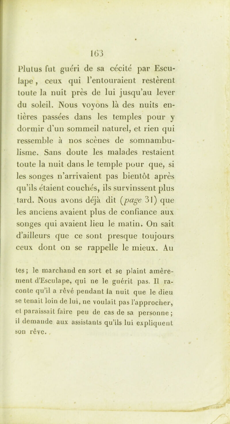 Plulus fut guéri de sa cécité par Escu- lape, ceux qui l’entouraient restèrent toute la nuit près de lui jusqu’au lever du soleil. Nous voyons là des nuits en- tières passées dans les temples pour y dormir d’un sommeil naturel, et rien qui ressemble à nos scènes de somnambu- lisme. Sans doute les malades restaient toute la nuit dans le temple pour que, si les songes n’arrivaient pas bientôt après qu’ils étaient couchés, ils survinssent plus tard. Nous avons déjà dit (page 31) que les anciens avaient plus de confiance aux songes qui avaient lieu le matin. On sait d’ailleurs que ce sont presque toujours ceux dont on se rappelle le mieux. Au tes ; le marchand en sort et se plaint amère- ment d’Esculape, qui ne le guérit pas. Il ra- conte qu’il a rêvé pendant la nuit que le dieu se tenait loin de lui, ne voulait pas l’approcher, et paraissait faire peu de cas de sa personne ; il demande aux assistants qu’ils lui expliquent son rêve.,