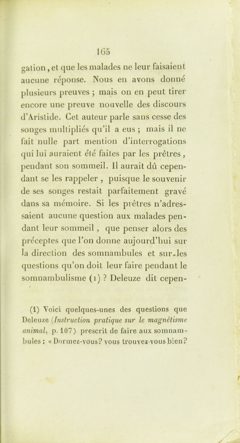 nation , et que les malades ne leur faisaient aucune réponse. Nous en avons donné plusieurs preuves ; mais on en peut tirer encore une preuve nouvelle des discours d’Aristide. Cet auteur parle sans cesse des songes multipliés qu’il a eus ; mais il ne fait nulle part mention d’interrogations qui lui aui aient été faites par les prêtres , pendant son sommeil. Il aurait dû cepen- dant se les rappeler , puisque le souvenir de ses songes restait parfaitement gravé dans sa mémoire. Si les piètres n’adres- saient aucune question aux malades pen- dant leur sommeil, que penser alors des préceptes que l’on donne aujourd’hui sur la direction des somnambules et sur-les questions qu’on doit leur faire pendant le somnambulisme (1) ? Deleuze dit cepen- (1) Voici quelques-unes des questions que Deleuze (Instruction pratique sur le magnétisme animal, p. 107) prescrit de faire aux somnam- bules : «Dormez-vous? vous trouvez-vous bien? y