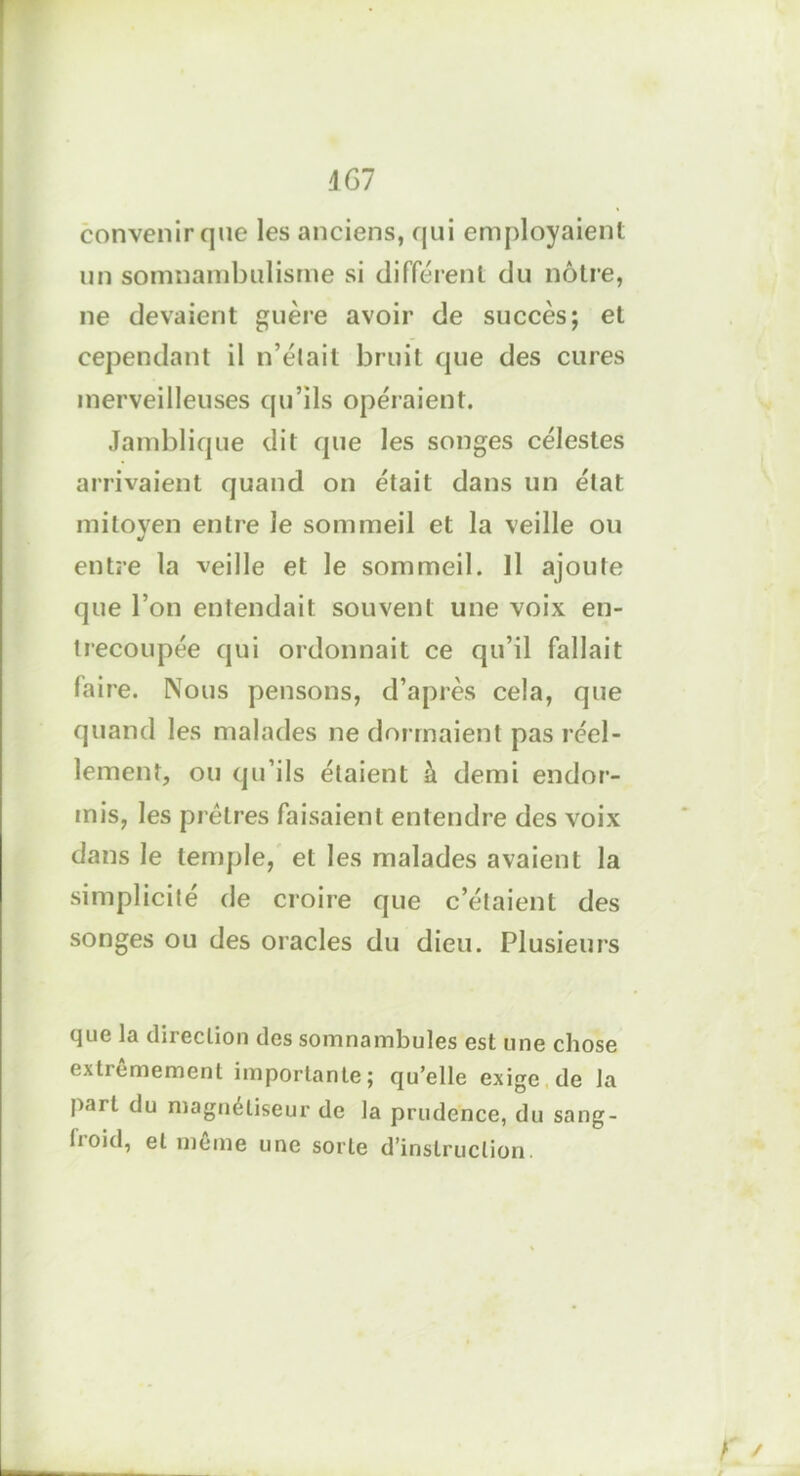 convenir que les anciens, qui employaient un somnambulisme si différent du nôtre, ne devaient guère avoir de succès; et cependant il n’était bruit que des cures merveilleuses qu’ils opéraient. Jamblique dit que les songes célestes arrivaient quand on était dans un état mitoyen entre le sommeil et la veille ou entre la veille et le sommeil. Il ajoute que l’on entendait souvent une voix en- trecoupée qui ordonnait ce qu’il fallait faire. Nous pensons, d’après cela, que quand les malades ne dormaient pas réel- lement, ou qu’ils étaient à demi endor- mis, les prêtres faisaient entendre des voix dans le temple, et les malades avaient la simplicité de croire que c’étaient des songes ou des oracles du dieu. Plusieurs que la direction des somnambules est une chose extrêmement importante; qu’elle exige de la part du magnétiseur de la prudence, du sang- tioid, et meme une sorte d’instruction. r /