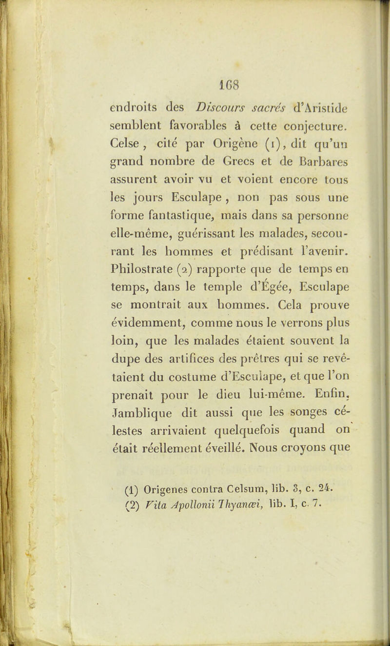 1G8 endroits des Discours sacrés d’Aristide semblent favorables à cette conjecture. Celse , cité par Origène (i), dit qu’un grand nombre de Grecs et de Barbares assurent avoir vu et voient encore tous les jours Esculape , non pas sous une forme fantastique, mais dans sa personne elle-même, guérissant les malades, secou- rant les hommes et prédisant l’avenir. Philostrate (2) rapporte que de temps en temps, dans le temple d’Égée, Esculape se montrait aux hommes. Cela prouve évidemment, comme nous le verrons plus loin, que les malades étaient souvent la dupe des artifices des prêtres qui se revê- taient du costume d’Esculape, et que l’on prenait pour le dieu lui-même. Enfin, Jamblique dit aussi que les songes cé- lestes arrivaient quelquefois quand on était réellement éveillé. Nous croyons que (1) Origenes contra Celsum, lib. 3, c. 24. (2) Fita Jpollonii Thyanœi, lib. I, c. 7.