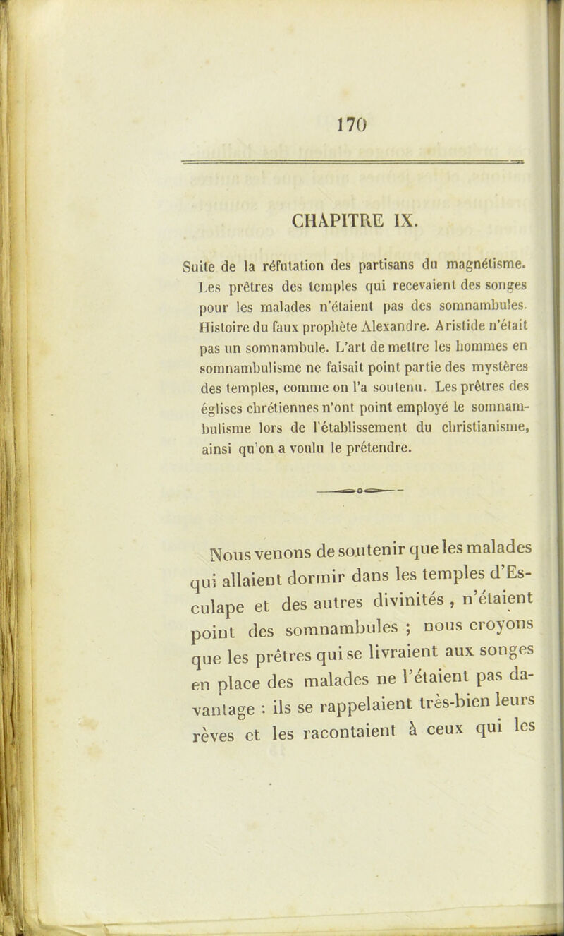 CHAPITRE IX. Suite de la réfutation des partisans du magnétisme. Les prêtres des temples qui recevaient des songes pour les malades n’étaient pas des somnambules. Histoire du faux prophète Alexandre. Aristide n’était pas un somnambule. L’art de mettre les hommes en somnambulisme ne faisait point partie des mystères des temples, comme on l’a soutenu. Les prêtres des églises chrétiennes n’ont point employé le somnam- bulisme lors de l'établissement du christianisme, ainsi qu’on a voulu le prétendre. Nous venons de soutenir que les malades qui allaient dormir dans les temples d’Es- culape et des autres divinités , n’étaient point des somnambules ; nous croyons que les prêtres qui se livraient aux songes en place des malades ne l’étaient pas da- vantage : ils se rappelaient très-bien leurs rêves et les racontaient à ceux qui les