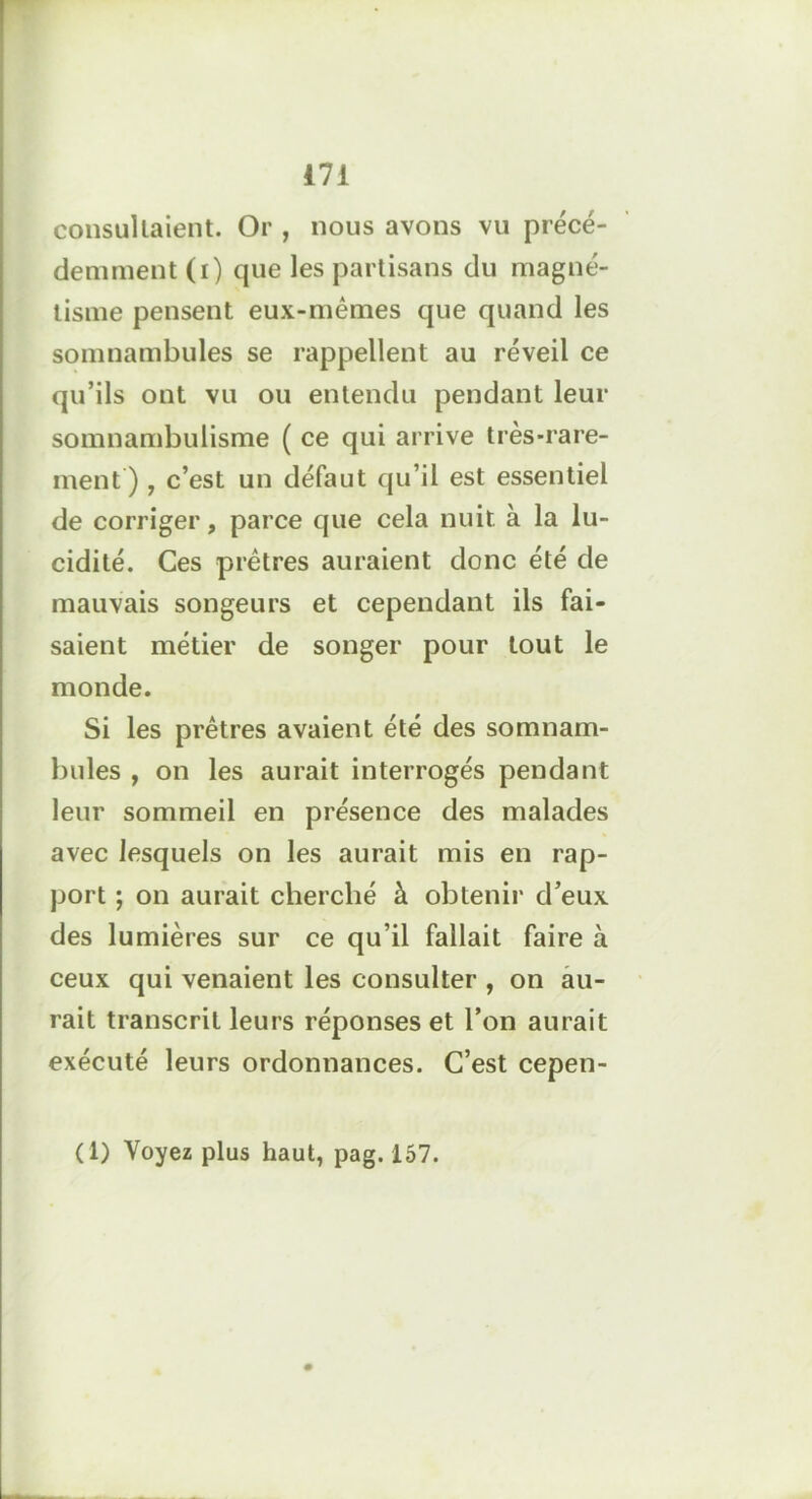 consultaient. Or , nous avons vu précé- demment (i) que les partisans du magné- tisme pensent eux-mêmes que quand les somnambules se rappellent au réveil ce qu’ils ont vu ou entendu pendant leur somnambulisme ( ce qui arrive très-rare- ment') , c’est un défaut qu’il est essentiel de corriger, parce que cela nuit à la lu- cidité. Ces prêtres auraient donc été de mauvais songeurs et cependant ils fai- saient métier de songer pour tout le monde. Si les prêtres avaient été des somnam- bules , on les aurait interrogés pendant leur sommeil en présence des malades avec lesquels on les aurait mis en rap- port ; on aurait cherché à obtenir d’eux des lumières sur ce qu’il fallait faire à ceux qui venaient les consulter , on au- rait transcrit leurs réponses et l’on aurait exécuté leurs ordonnances. C’est cepen- (1) Voyez plus haut, pag. 157.