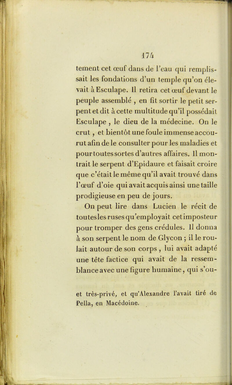 m tement cet œuf dans de l’eau qui l emplis- sait les fondations d’un temple qu’on éle- vait àEsculape. Il retira cet œuf devant le peuple assemblé , en fit sortir le petit ser- pent et dit à cette multitude qu’il possédait Esculape , le dieu de la médecine. On le crut, et bientôt une foule immense accou- rut afin de le consulter pour les maladies et pour toutes sortes d’autres affaires. Il mon- trait le serpent d’Epidaure et faisait croire que c’était le même qu’il avait trouvé dans l’œuf d’oie qui avait acquis ainsi une taille prodigieuse en peu de jours. On peut lire dans Lucien le récit de toutesles ruses qu’employait cetimposteur pour tromper des gens crédules. Il donna à son serpent le nom de Glycon ; il le rou- lait autour de son corps , lui avait adapté une tête factice qui avait de la ressem- blance avec une figure humaine, qui s’ou- et très-privé, et qu’Alexandre l’avait tiré de Pella, en Macédoine.