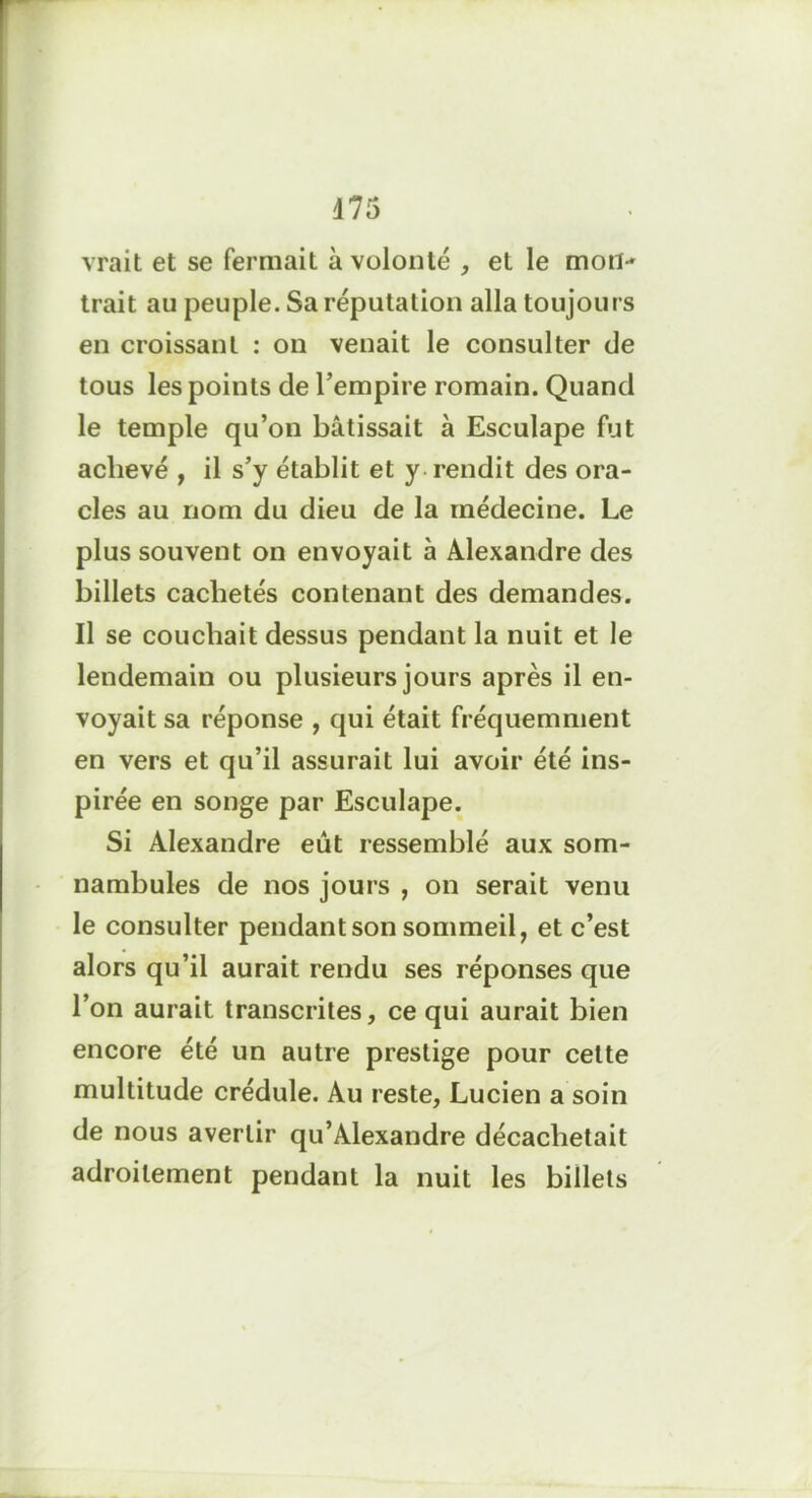 d 75 vrait et se fermait à volonté , et le mon- trait au peuple. Sa réputation alla toujours en croissant : on venait le consulter de tous les points de l’empire romain. Quand le temple qu’on bâtissait à Esculape fut achevé , il s’y établit et y rendit des ora- cles au nom du dieu de la médecine. Le plus souvent on envoyait à Alexandre des billets cachetés contenant des demandes. Il se couchait dessus pendant la nuit et le lendemain ou plusieurs jours après il en- voyait sa réponse , qui était fréquemment en vers et qu’il assurait lui avoir été ins- pirée en songe par Esculape. Si Alexandre eût ressemblé aux som- nambules de nos jours , on serait venu le consulter pendant son sommeil, et c’est alors qu’il aurait rendu ses réponses que l’on aurait transcrites, ce qui aurait bien encore été un autre prestige pour celte multitude crédule. Au reste, Lucien a soin de nous avertir qu’Alexandre décachetait adroitement pendant la nuit les billets