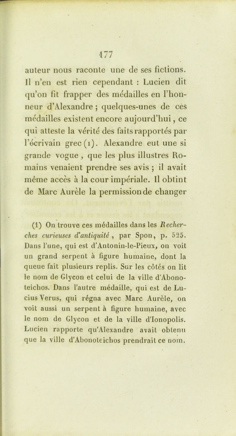 auteur nous raconte une de ses fictions. Il n’en est rien cependant : Lucien dit qu’on fit frapper des médailles en l’hon- neur d’Alexandre ; quelques-unes de ces médailles existent encore aujourd’hui, ce qui atteste la vérité des faits rapportés par l’écrivain grec(i). Alexandre eut une si grande vogue , que les plus illustres Ro- mains venaient prendre ses avis ; il avait même accès à la cour impériale. Il obtint de Marc Aurèle la permission de changer (1) On trouve ces médailles dans les Recher- ches curieuses cl’antiquité , par Spon, p. 525. Dans l’une, qui est d’Antonin-le-Pieux, on voit un grand serpent à figure humaine, dont la queue fait plusieurs replis. Sur les côtés on lit le nom de Glycon et celui de la ville d’Abono- teichos. Dans l’autre médaille, qui est de Lu- cius Verus, qui régna avec Marc Aurèle, on voit aussi un serpent à figure humaine, avec le nom de Glycon et de la ville d’Ionopolis. Lucien rapporte qu’Alexandre avait obtenu que la ville d’Abonoleichos prendrait ce nom.