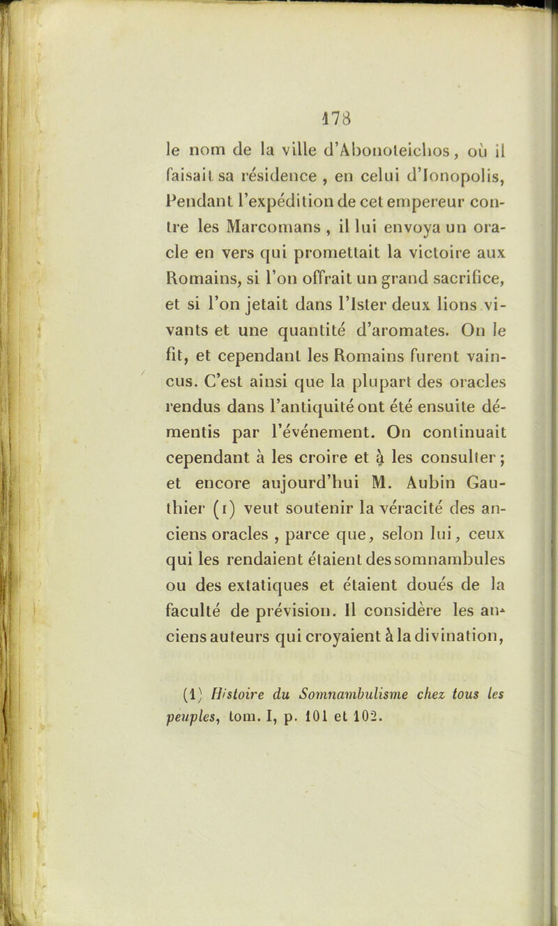 le nom de la ville d’Abonoteichos, où il faisait sa résidence , en celui d’Ionopolis, Pendant l’expédition de cet empereur con- tre les Marcomans , il lui envoya un ora- cle en vers qui promettait la victoire aux Romains, si l’on offrait un grand sacrifice, et si l’on jetait dans Pister deux lions vi- vants et une quantité d’aromates. On le fit, et cependant les Romains furent vain- cus. C’est ainsi que la plupart des oracles rendus dans l’antiquité ont été ensuite dé- mentis par l’événement. On continuait cependant à les croire et & les consulter; et encore aujourd’hui M. Aubin Gau- thier (i) veut soutenir la véracité des an- ciens oracles , parce que, selon lui, ceux qui les rendaient étaient dessomnambules ou des extatiques et étaient doués de la faculté de prévision. Il considère les ain ciens auteurs qui croyaient à la divination, (1) Histoire du Somnambulisme chez tous les peuples, tom. I, p. 101 et 102.