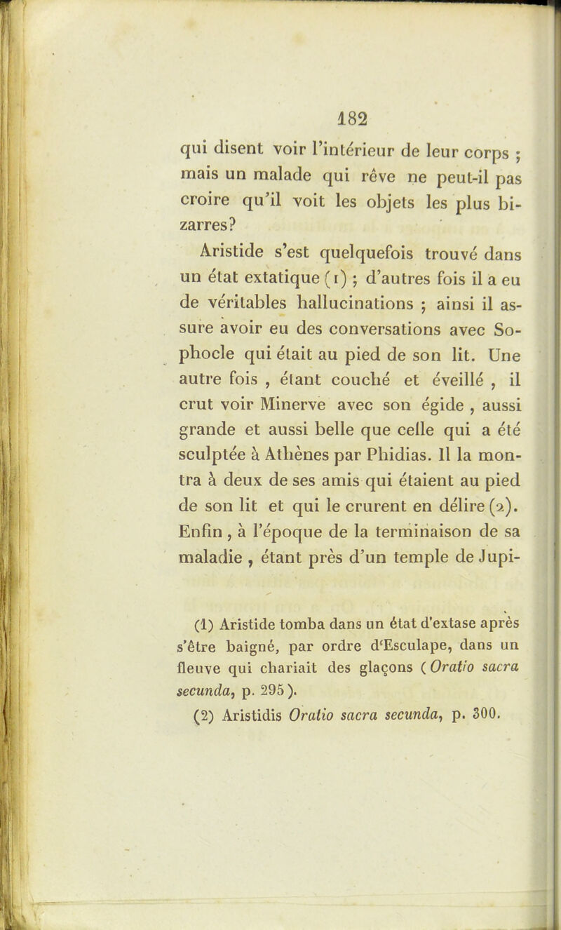 qui disent voir l’intérieur de leur corps ; mais un malade qui rêve ne peut-il pas croire qu’il voit les objets les plus bi- zarres? Aristide s’est quelquefois trouvé dans un état extatique (i) ; d’autres fois il a eu de véritables hallucinations ; ainsi il as- sure avoir eu des conversations avec So- phocle qui était au pied de son lit. Une autre fois , étant couché et éveillé , il crut voir Minerve avec son égide , aussi grande et aussi belle que celle qui a été sculptée à Athènes par Phidias. Il la mon- tra à deux de ses amis qui étaient au pied de son lit et qui le crurent en délire (2). Enfin, à l’époque de la terminaison de sa maladie , étant près d’un temple de Jupi- (1) Aristide tomba dans lin état d’extase après s’être baigné, par ordre d‘Esculape, dans un fleuve qui chariait des glaçons ( Oratio sacra secuncla, p. 295).