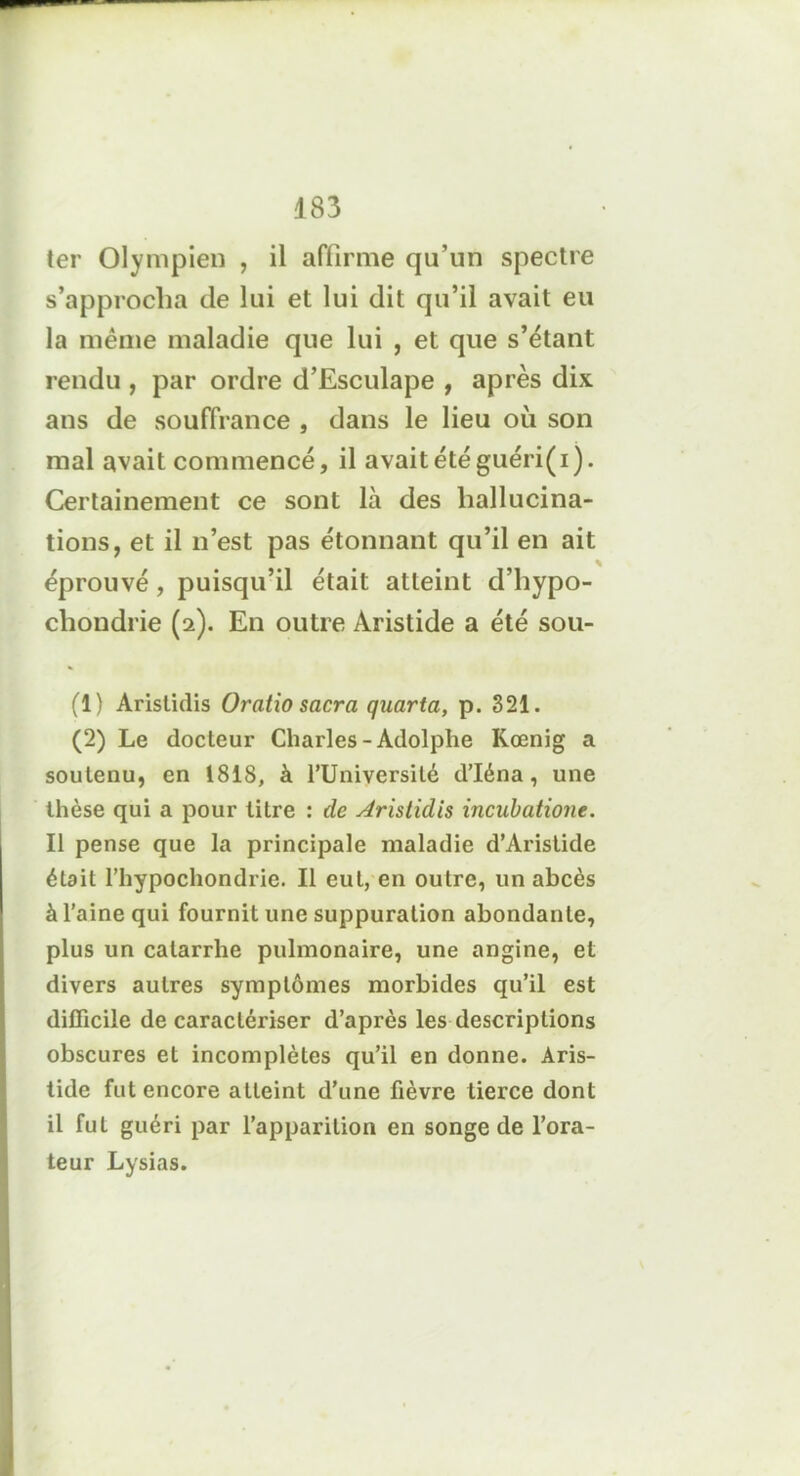 ter Olympien , il affirme qu’un spectre s’approcha de lui et lui dit qu’il avait eu la même maladie que lui , et que s’étant rendu , par ordre d’Esculape , après dix ans de souffrance , dans le lieu où son mal avait commencé, il avait été guéri(i). Certainement ce sont là des hallucina- tions, et il n’est pas étonnant qu’il en ait éprouvé, puisqu’il était atteint d’hypo- chondrie (2). En outre Aristide a été sou- (1) Aristidis O ratio sacra quarta, p. 321. (2) Le docteur Charles-Adolphe Kœnig a soutenu, en 1818, à l’Université d’Iéna, une thèse qui a pour titre : de Aristidis incubatione. Il pense que la principale maladie d’Aristide était rhypochondrie. Il eut, en outre, un abcès à l’aine qui fournit une suppuration abondante, plus un catarrhe pulmonaire, une angine, et divers autres symptômes morbides qu’il est difficile de caractériser d’après les descriptions obscures et incomplètes qu’il en donne. Aris- tide fut encore atteint d’une fièvre tierce dont il fut guéri par l’apparition en songe de l’ora- teur Lysias.