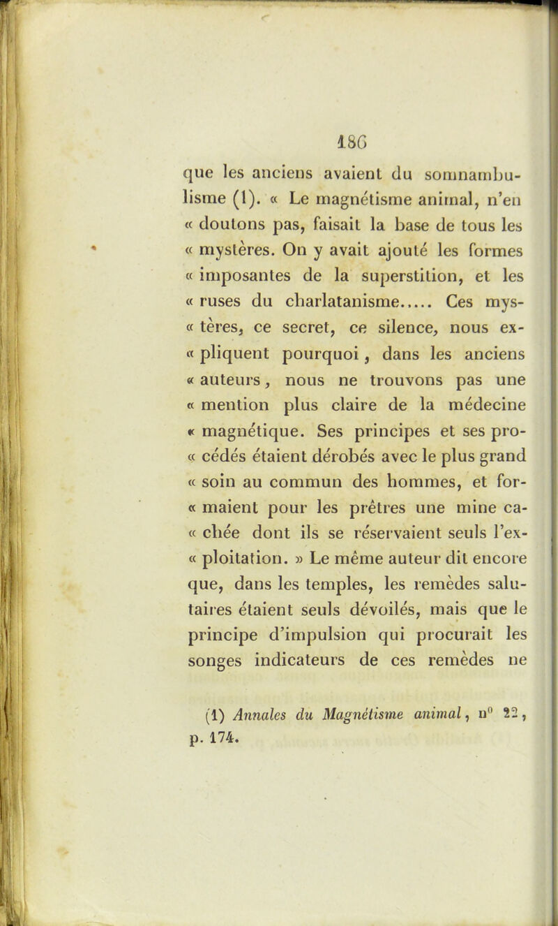 que les anciens avaient du somnambu- lisme (1). « Le magnétisme animal, n’en « douions pas, faisait la base de tous les « mystères. On y avait ajouté les formes « imposantes de la superstition, et les « ruses du charlatanisme..... Ces mys- « tères, ce secret, ce silence, nous ex- « pliquent pourquoi, dans les anciens « auteurs, nous ne trouvons pas une « mention plus claire de la médecine « magnétique. Ses principes et ses pro- « cédés étaient dérobés avec le plus grand « soin au commun des hommes, et for- « maient pour les prêtres une mine ca- « chée dont ils se réservaient seuls Tex- te ploitation. » Le même auteur dit encore que, dans les temples, les remèdes salu- taires étaient seuls dévoilés, mais que le principe d’impulsion qui procurait les songes indicateurs de ces remèdes ne (1) Annales du Magnétisme animal, u() 22, p. 174.