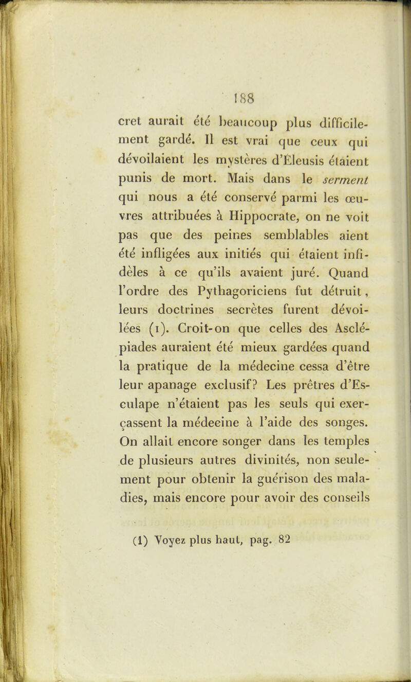 ! 88 cret aurait été beaucoup plus difficile- ment gardé. Il est vrai que ceux qui dévoilaient les mystères d’Éleusis étaient punis de mort. Mais dans le serment qui nous a été conservé parmi les œu- vres attribuées à Hippocrate, on ne voit pas que des peines semblables aient été infligées aux initiés qui étaient infi- dèles à ce qu’ils avaient juré. Quand l’ordre des Pythagoriciens fut détruit, leurs doctrines secrètes furent dévoi- lées (i). Croit-on que celles des Asclé- piades auraient été mieux gardées quand la pratique de la médecine cessa d’être leur apanage exclusif? Les prêtres d’Es- culape n’étaient pas les seuls qui exer- çassent la médecine à l’aide des songes. On allait encore songer dans les temples de plusieurs autres divinités, non seule- ment pour obtenir la guérison des mala- dies, mais encore pour avoir des conseils (1) Yoyez plus haut, pag. 82