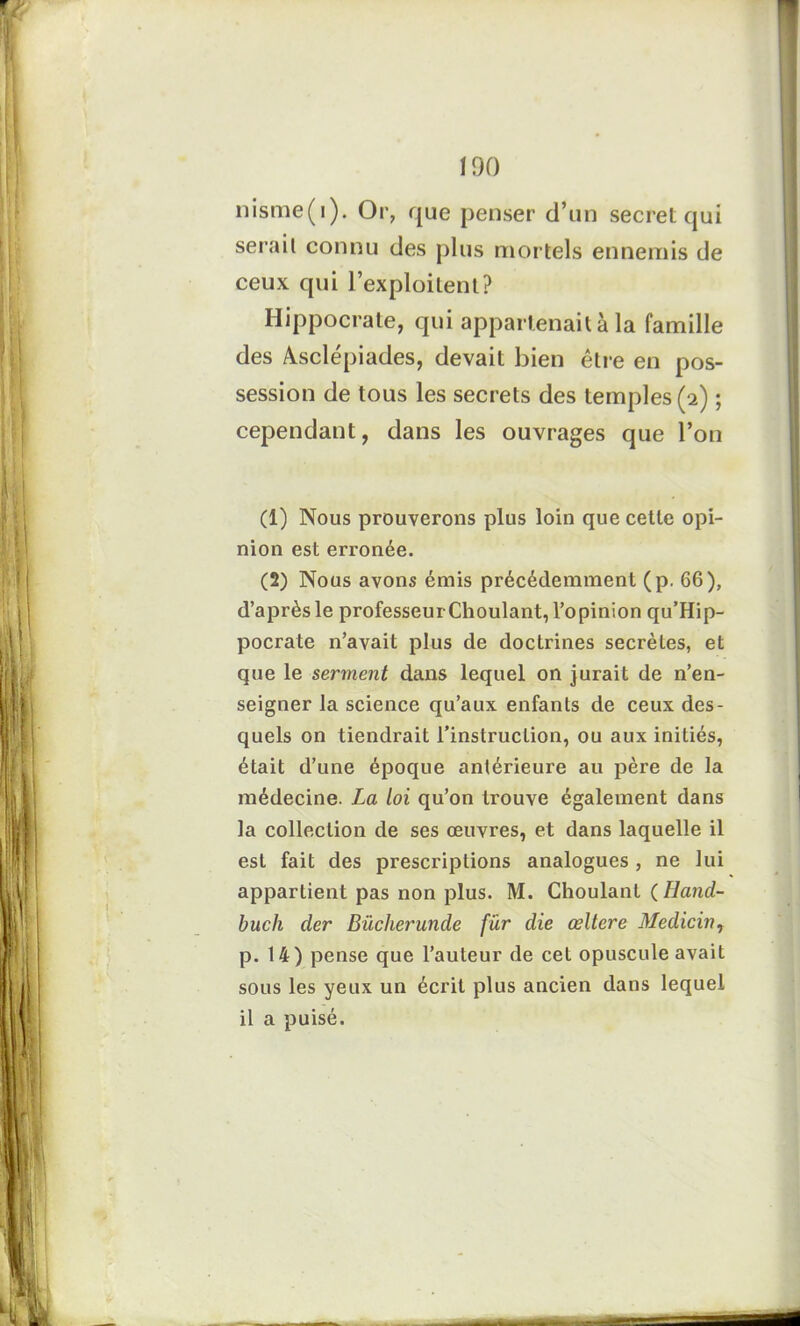 nisme(i). Or, que penser d’un secret qui sérail connu des plus mortels ennemis de ceux qui l’exploitent? Hippocrate, qui appartenait à la famille des Asclépiades, devait bien être en pos- session de tous les secrets des temples (2) ; cependant, dans les ouvrages que l’on (1) Nous prouverons plus loin que cette opi- nion est erronée. (2) Nous avons émis précédemment (p. 66), d’après le professeur Choulant, l’opinion qu’Hip- pocrate n’avait plus de doctrines secrètes, et que le serment dans lequel on jurait de n’en- seigner la science qu’aux enfants de ceux des- quels on tiendrait l’instruction, ou aux initiés, était d’une époque antérieure au père de la médecine. La loi qu’on trouve également dans la collection de ses œuvres, et dans laquelle il est fait des prescriptions analogues , ne lui appartient pas non plus. M. Choulant (Hand- buch der Bücherunde fur die œltere Medicin, p. 14) pense que l’auteur de cet opuscule avait sous les yeux un écrit plus ancien dans lequel il a puisé.