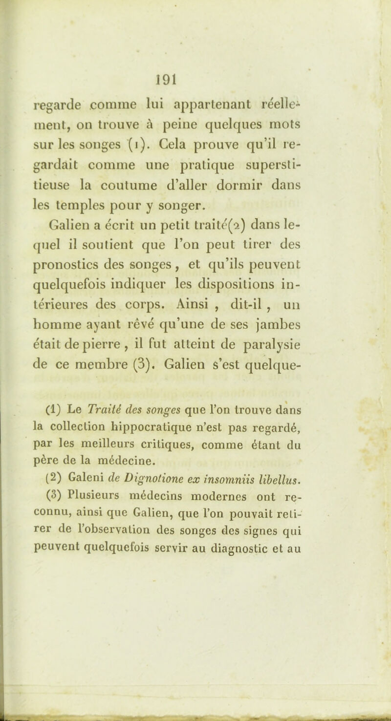 regarde comme lui appartenant réelle-1 2 3- ment, on trouve à peine quelques mots sur les songes (i). Cela prouve qu’il re- gardait comme une pratique supersti- tieuse la coutume d’aller dormir dans les temples pour y songer. Galien a écrit un petit traité(ci) dans le- quel il soutient que l’on peut tirer des pronostics des songes, et qu’ils peuvent quelquefois indiquer les dispositions in- térieures des corps. Ainsi , dit-il , un homme ayant rêvé qu’une de ses jambes était de pierre , il fut atteint de paralysie de ce membre (3). Galien s’est quelque- (1) Le Traité des songes que l’on trouve dans la collection hippocratique n’est pas regardé, par les meilleurs critiques, comme étant du père de la médecine. (2) Galeni de Dignotione ex insonmiis libellus. (3) Plusieurs médecins modernes ont re- connu, ainsi que Galien, que l’on pouvait reti- rer de l’observation des songes des signes qui peuvent quelquefois servir au diagnostic et au