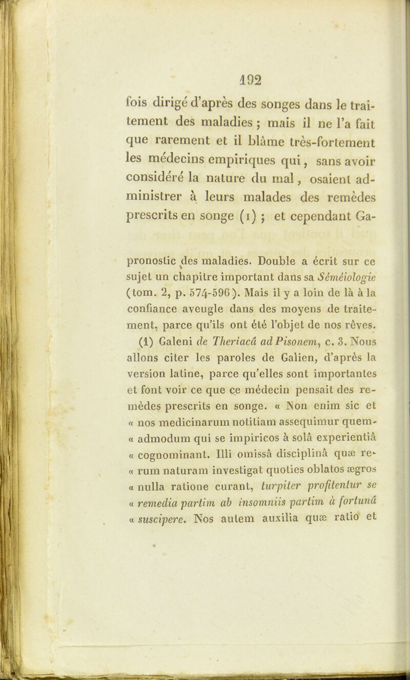 fois dirigé d’après des songes dans le trai- tement des maladies ; mais il ne l’a fait que rarement et il blâme très-fortement les médecins empiriques qui, sans avoir considéré la nature du mal, osaient ad- ministrer à leurs malades des remèdes prescrits en songe (i) ; et cependant Ga- pronoslic des maladies. Double a écrit sur ce sujet un chapitre important dans sa Séméiologie (tom. 2, p. 574-596). Mais il y a loin de là à la confiance aveugle dans des moyens de traite- ment, parce qu’ils ont été l’objet de nos rêves. (1) Galeni de Theriacâ ad Pisonem, c. 3. Nous allons citer les paroles de Galien, d’après la version latine, parce qu’elles sont importantes et font voir ce que ce médecin pensait des re- mèdes prescrits en songe. « INon enim sic et <( nos medicinarum notitiam assequimur quem- « admodum qui se impiricos à solâ experientiâ « cognominant. Illi omissâ disciplina quæ re- « rum naturam investigat quoties oblatos ægros « nulla ratione curant, turpiter profitentar se « remedia partim ab insomniis partim à fortunâ « suscipere. Nos aulem auxilia quoe ratio et