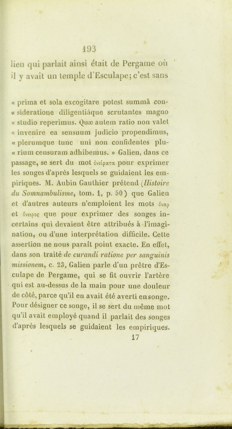 lien qui parlait ainsi était de Pergame où il y avait un temple d'Esculape; c’est sans « prima et sola excogitare potest sumraâ con- « sideratione diligenliàque scrutantes magno « studio reperimus. Quæ aulein ratio non valet « invenire ea sensuum judicio propendimus, « plerumque tune uni non confidentes plu- « rium censuram adhibemus. » Galien, dans ce passage, se sert du mot ôvîîpara pour exprimer les songes d’après lesquels se guidaient les em- piriques. M. Aubin Gauthier prétend (Histoire du Somnambulisme, tom. 1, p. 50) que Galien et d’autres auteurs n’emploient les mots ova? et ovEipoç que pour exprimer des songes in- certains qui devaient être attribués à l’imagi- nation, ou d’une interprétation difficile. Cette assertion ne nous paraît point exacte. En effet, dans son traité de curandi ratione per sanguinis missionem, c. 23, Galien parle d’un prêtre d’Es- culape de Pergame, qui se fit ouvrir l’artère qui est au-dessus de la main pour une douleur de cote, parce qu’il en avait été averti ensonge. Pour désigner ce songe, il se sert du même mot qu il avait employé quand il parlait des songes d’après lesquels se guidaient les empiriques. 17