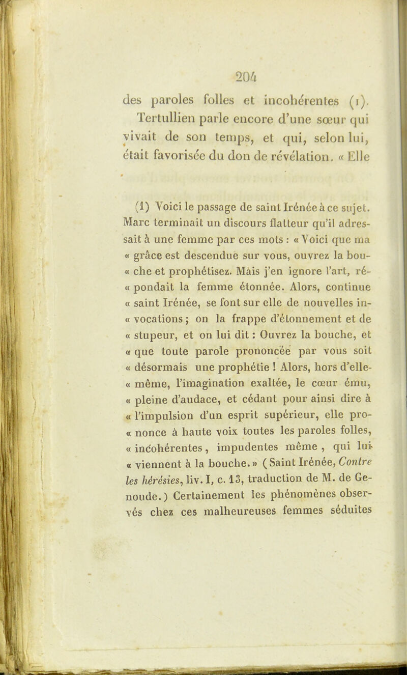 206 des paroles folles et incohérentes (i). Tertullien parle encore d’une sœur qui vivait de son temps, et qui, selon lui, était favorisée du don de révélation. « Elle (1) Voici le passage de saintIrénéeà ce sujet. Marc terminait un discours flatteur qu’il adres- sait à une femme par ces mots : « Voici que ma « grâce est descendue sur vous, ouvrez la bou- « che et prophétisez. Mais j’en ignore l’art, ré- « pondait la femme étonnée. Alors, continue « saint Irénée, se font sur elle de nouvelles in- « vocations; on la frappe d’étonnement et de « stupeur, et on lui dit : Ouvrez la bouche, et a que toute parole prononcée par vous soit « désormais une prophétie ! Alors, hors d’elle- (t même, l’imagination exaltée, le cœur ému, « pleine d’audace, et cédant pour ainsi dire à « l’impulsion d’un esprit supérieur, elle pro- « nonce à haute voix toutes les paroles folles, « incohérentes, impudentes même , qui lui- « viennent à la bouche.» (Saint Irénée, Contre les hérésies, liv. I, c. 13, traduction de M. de Ge- noude.) Certainement les phénomènes obser- vés chez ces malheureuses femmes séduites