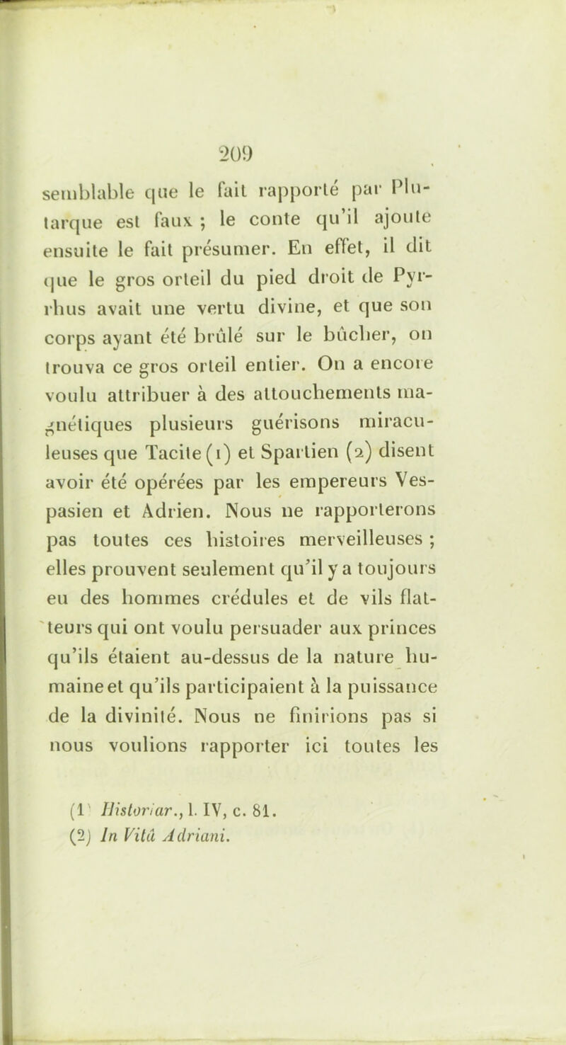 semblable que le fait rapporté par Plu- tarque est (aux ; le conte qu il ajoute ensuite le fait présumer. En effet, il dit que le gros orteil du pied droit de Pyr- rhus avait une vertu divine, et que son corps ayant été brûlé sur le bûcher, on trouva ce gros orteil entier. On a encore voulu attribuer à des attouchements ma- gnétiques plusieurs guérisons miracu- leuses que Tacite (i) et Sparlien (2) disent avoir été opérées par les empereurs Ves- pasien et Adrien. Nous 11e rapporterons pas toutes ces histoires merveilleuses ; elles prouvent seulement qu’il y a toujours eu des hommes crédules et de vils flat- teurs qui ont voulu persuader aux princes qu’ils étaient au-dessus de la nature hu- maine et qu’ils participaient à la puissance de la divinité. Nous ne finirions pas si nous voulions rapporter ici toutes les (1 Uistoriar., 1. IV, c. 81. (2) In Vitu Adriani.