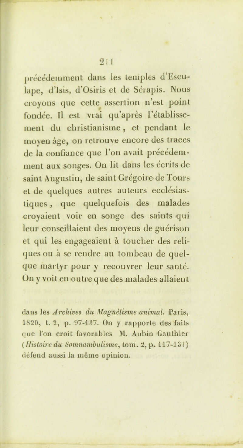 précédemment dans les temples d Escu- lupe, d'Isis, d’Osiris et de Sérapis. Nous croyons que cette assertion n’est point fondée. Il est vrai qu’après l’établisse- ment du christianisme, et pendant le moyen âge, on retrouve encore des traces de la confiance que l’on avait précédem- ment aux songes. On lit dans les écrits de saint Augustin, de saint Grégoire de Tours et de quelques autres auteurs ecclésias- tiques , que quelquefois des malades croyaient voir en songe des saints qui leur conseillaient des moyens de guérison et qui les engageaient à toucher des reli- ques ou ii se rendre au tombeau de quel- que martyr pour y recouvrer leur santé. On y voit en outre que des malades allaient dans les Archives du Magnétisme animal. Paris, 1820, t. 2, p. 97-137. On y rapporte des fails que l’on croit favorables M. Aubin Gauthier (Histoire du Somnambulisme, tom. 2, p. 117-131) défend aussi la même opinion.